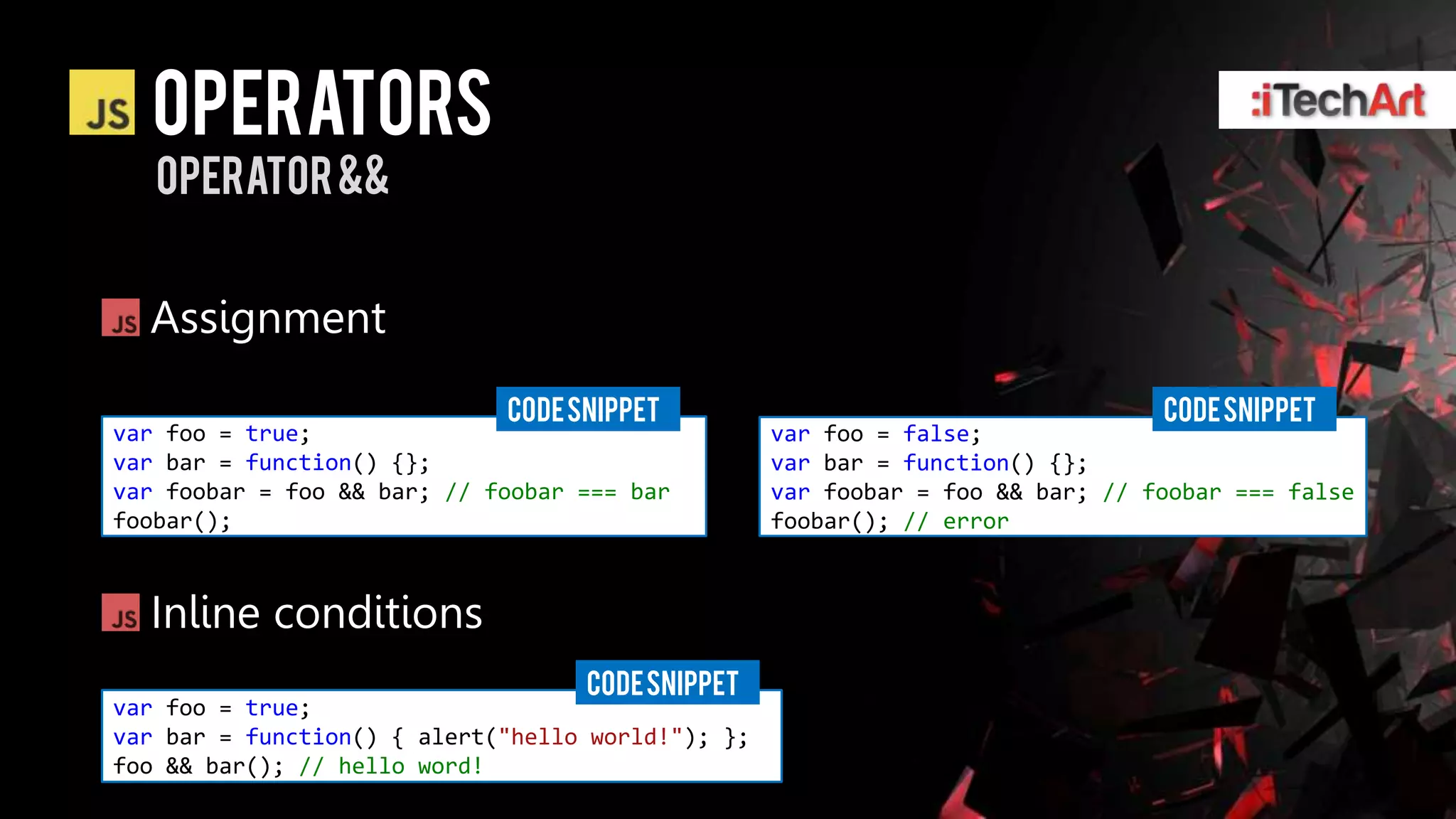 Operators
   operator &&


  Assignment
                             CODE SNIPPET                                       CODE SNIPPET
var foo = true;                                    var foo = false;
var bar = function() {};                           var bar = function() {};
var foobar = foo && bar; // foobar === bar         var foobar = foo && bar; // foobar === false
foobar();                                          foobar(); // error



  Inline conditions
                                   CODE SNIPPET
var foo = true;
var bar = function() { alert("hello world!"); };
foo && bar(); // hello word!
 