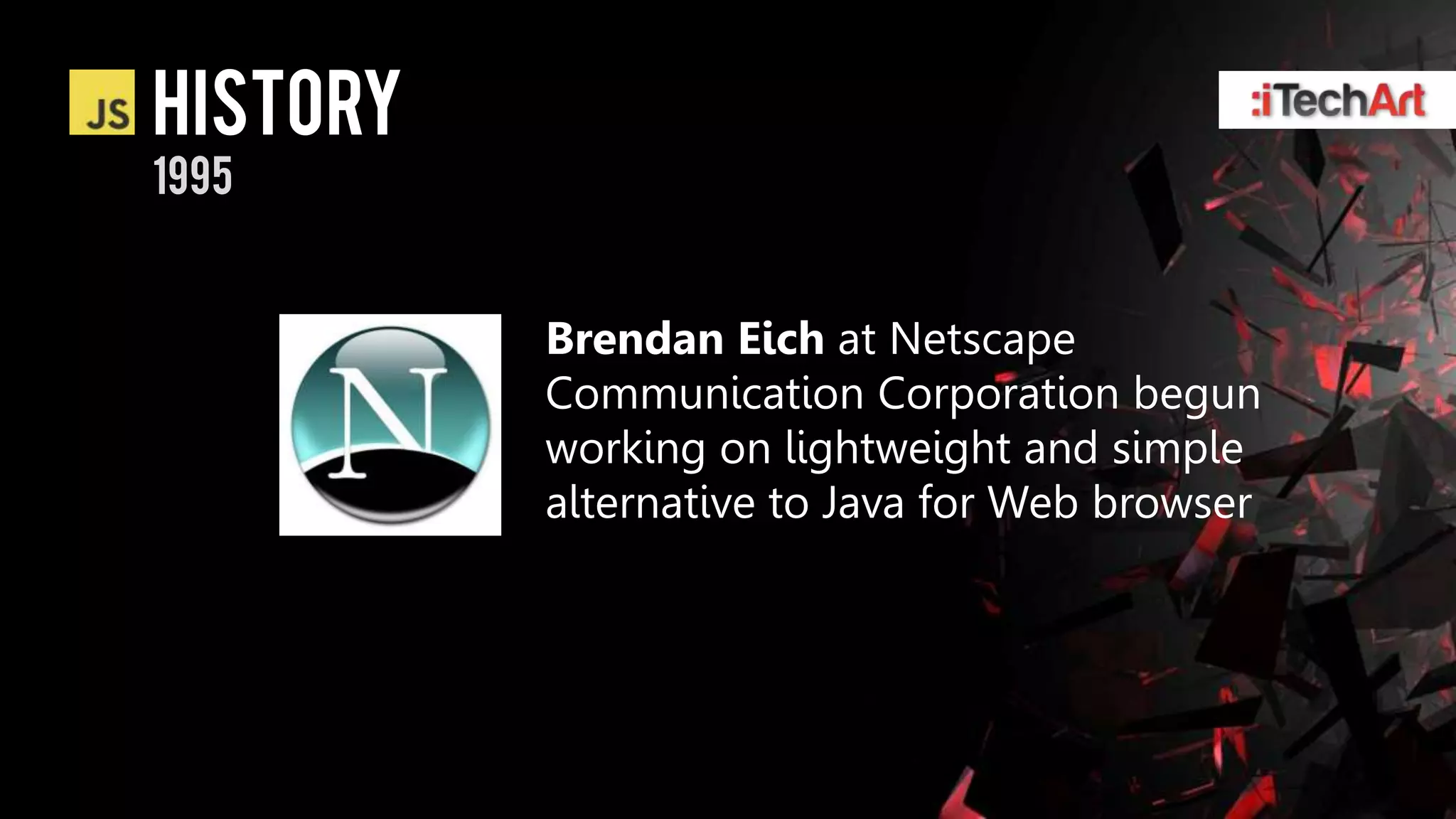 history
1995


          Brendan Eich at Netscape
          Communication Corporation begun
          working on lightweight and simple
          alternative to Java for Web browser
 
