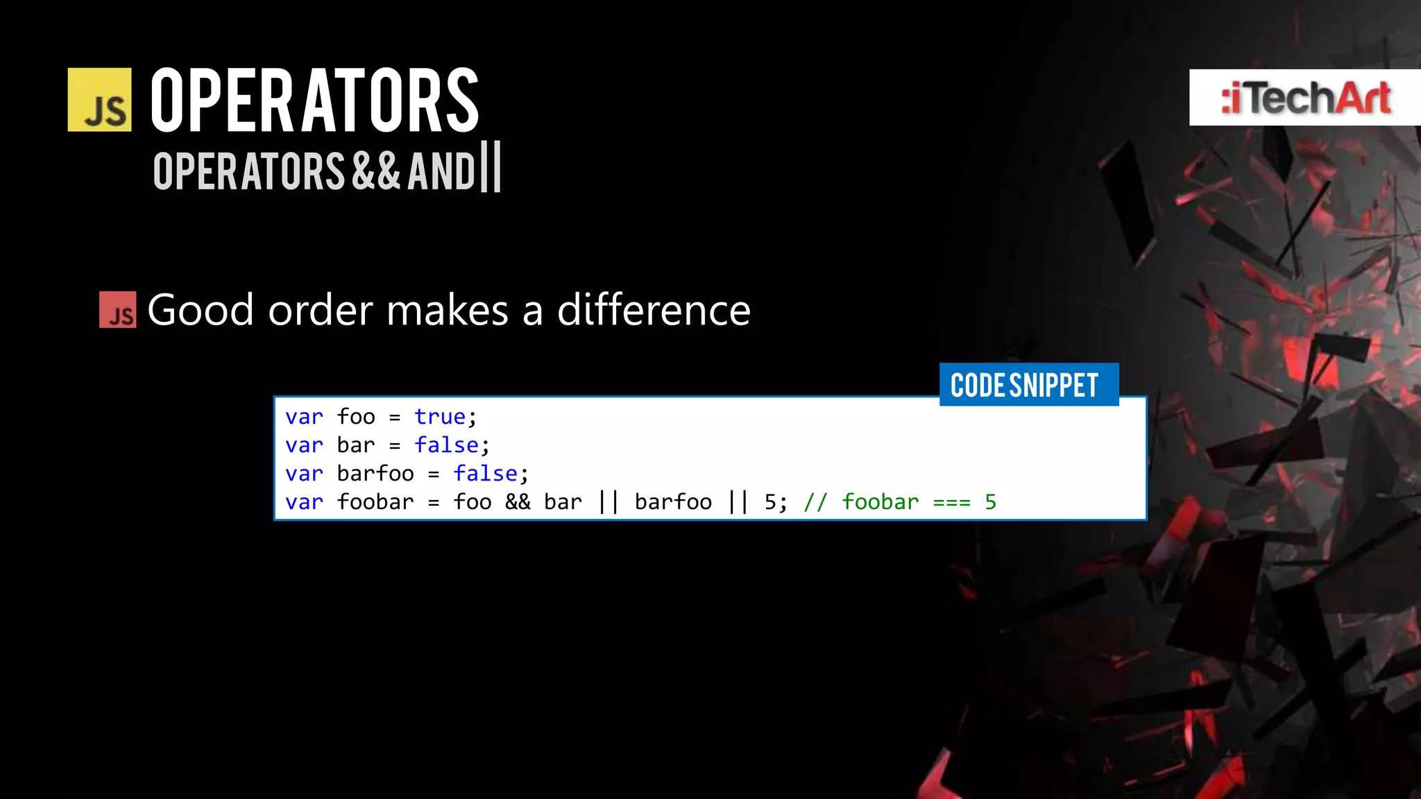 Operators
operators && and | |


Good order makes a difference
                                                            CODE SNIPPET
       var   foo = true;
       var   bar = false;
       var   barfoo = false;
       var   foobar = foo && bar || barfoo || 5; // foobar === 5
 