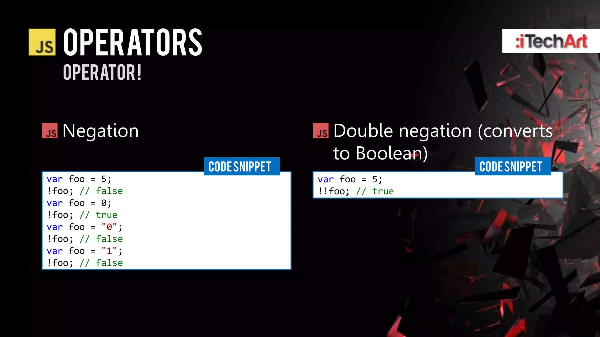Operators
  Operator !


  Negation                        Double negation (converts
                                  to Boolean)
                 CODE SNIPPET                     CODE SNIPPET
var foo = 5;                    var foo = 5;
!foo; // false                  !!foo; // true
var foo = 0;
!foo; // true
var foo = "0";
!foo; // false
var foo = "1";
!foo; // false
 