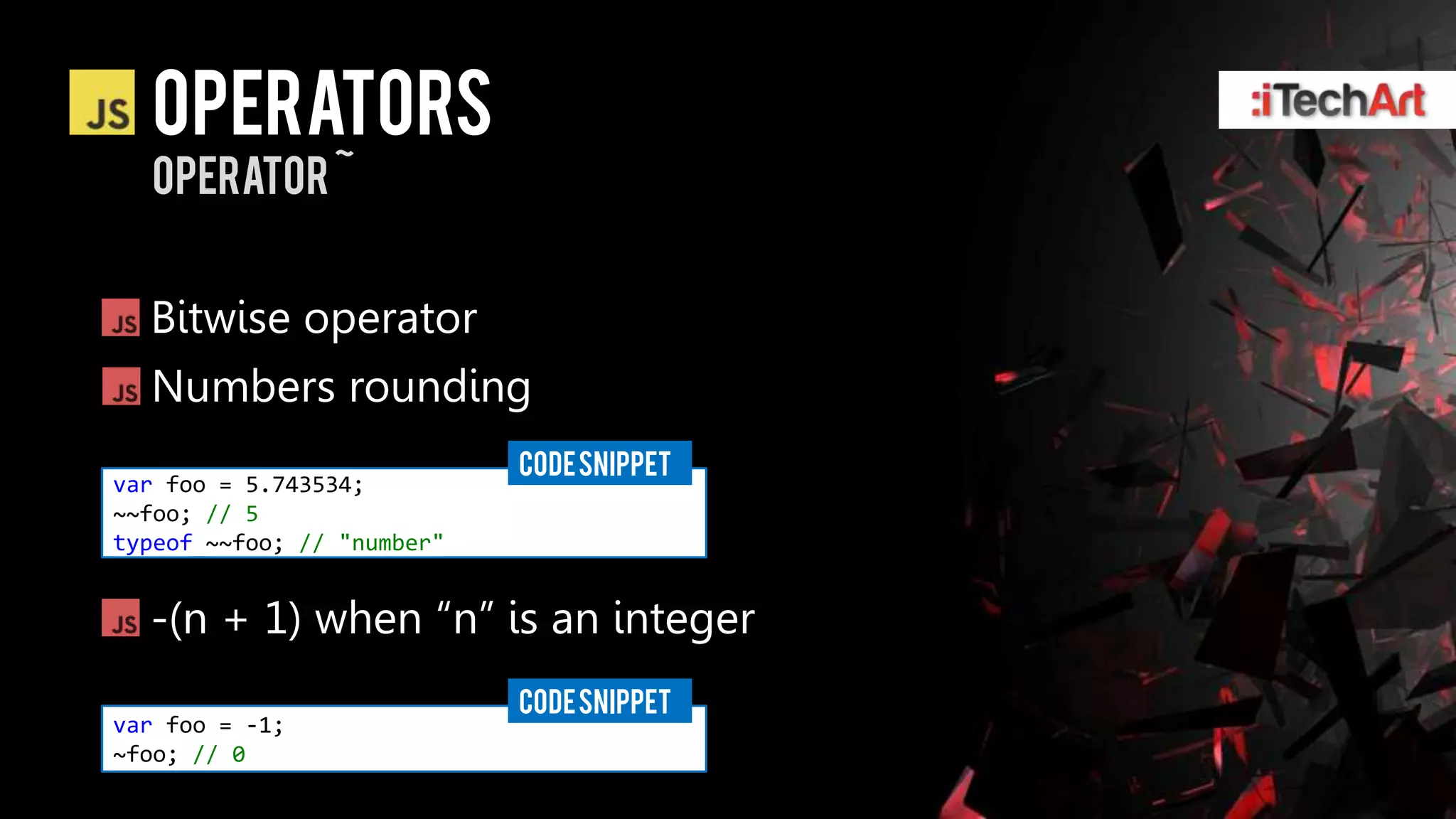 Operators
  operator ~


  Bitwise operator
  Numbers rounding
                            CODE SNIPPET
var foo = 5.743534;
~~foo; // 5
typeof ~~foo; // "number"


  -(n + 1) when ―n‖ is an integer
                            CODE SNIPPET
var foo = -1;
~foo; // 0
 