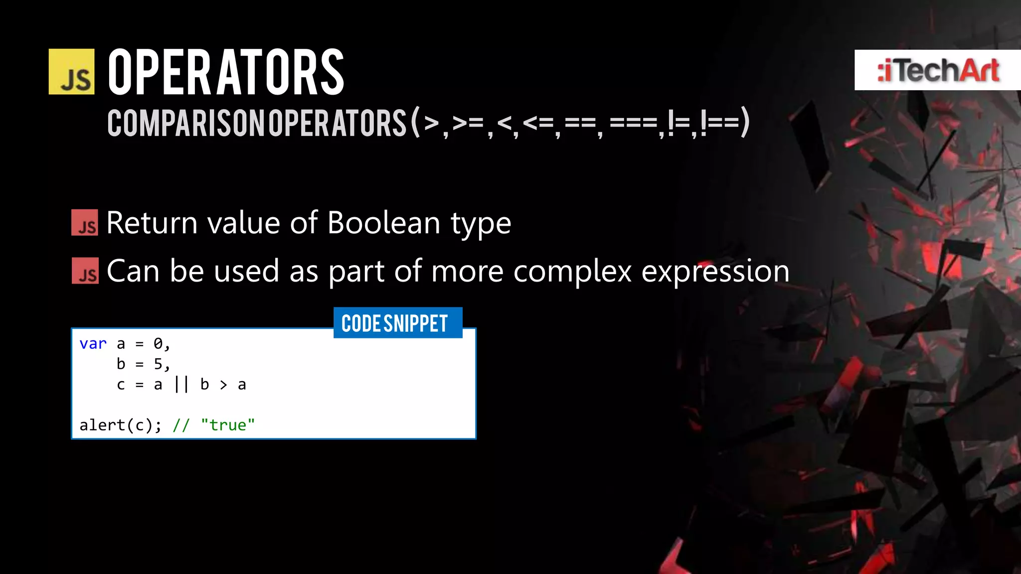 Operators
  comparison operators ( > , >= , <, <=, ==, ===, !=, !==)


  Return value of Boolean type
  Can be used as part of more complex expression
                      CODE SNIPPET
var a = 0,
    b = 5,
    c = a || b > a

alert(c); // "true"
 