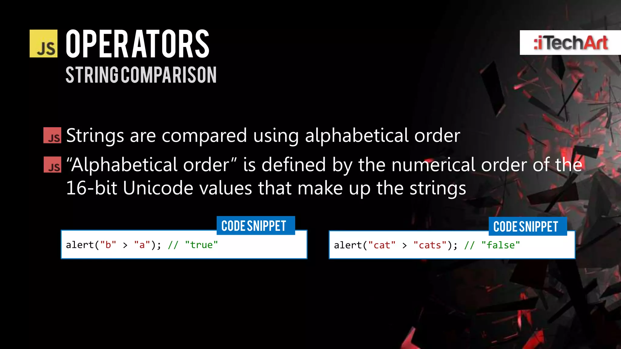 Operators
String comparison


Strings are compared using alphabetical order
―Alphabetical order‖ is defined by the numerical order of the
16-bit Unicode values that make up the strings
                              CODE SNIPPET                               CODE SNIPPET
alert("b" > "a"); // "true"                  alert("cat" > "cats"); // "false"
 