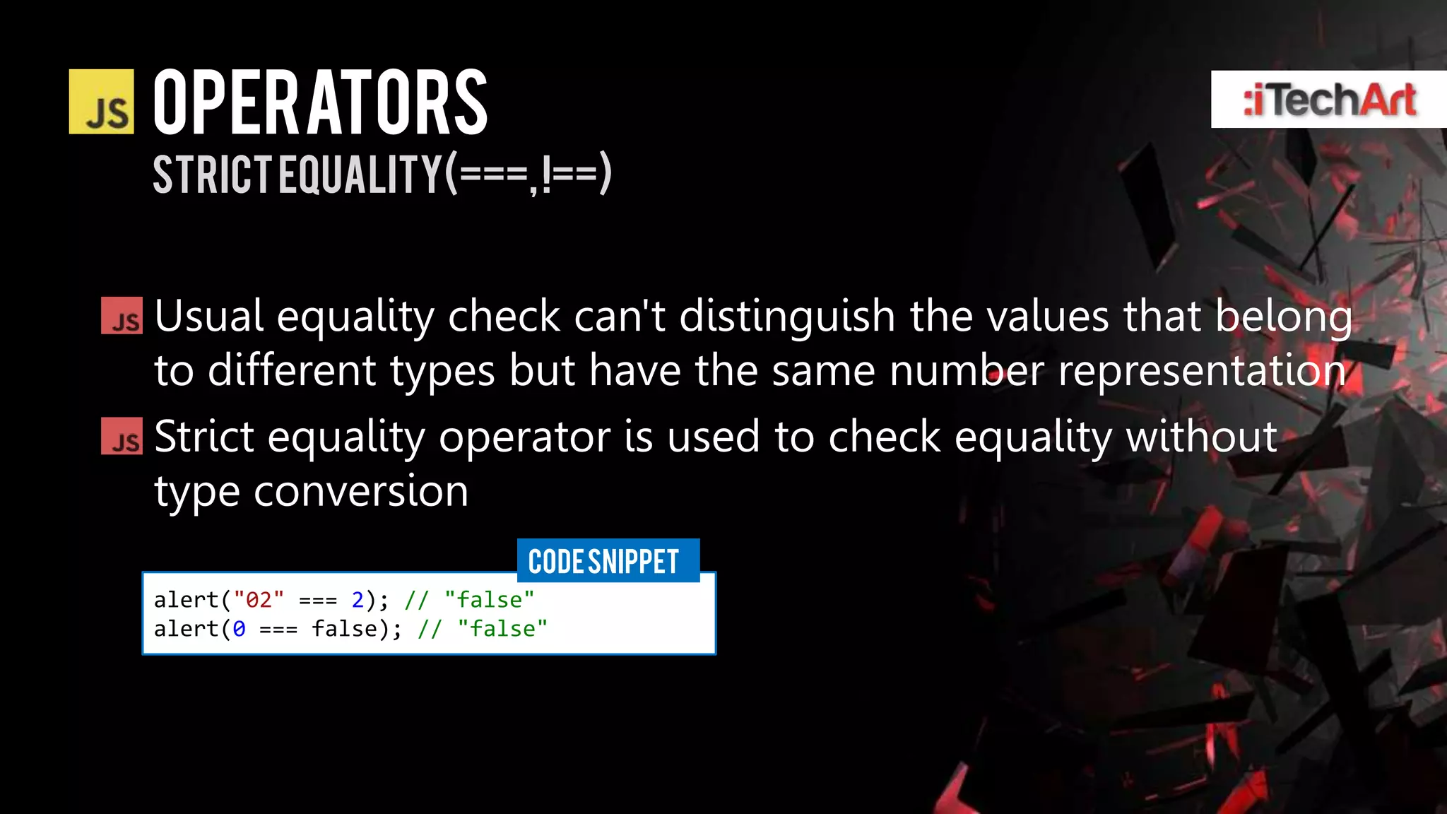 Operators
Strict Equality(===, !==)


Usual equality check can't distinguish the values that belong
to different types but have the same number representation
Strict equality operator is used to check equality without
type conversion
                            CODE SNIPPET
alert("02" === 2); // "false"
alert(0 === false); // "false"
 