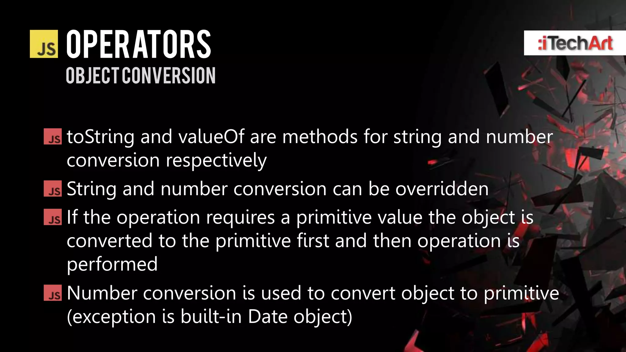 Operators
Object Conversion


toString and valueOf are methods for string and number
conversion respectively
String and number conversion can be overridden
If the operation requires a primitive value the object is
converted to the primitive first and then operation is
performed
Number conversion is used to convert object to primitive
(exception is built-in Date object)
 