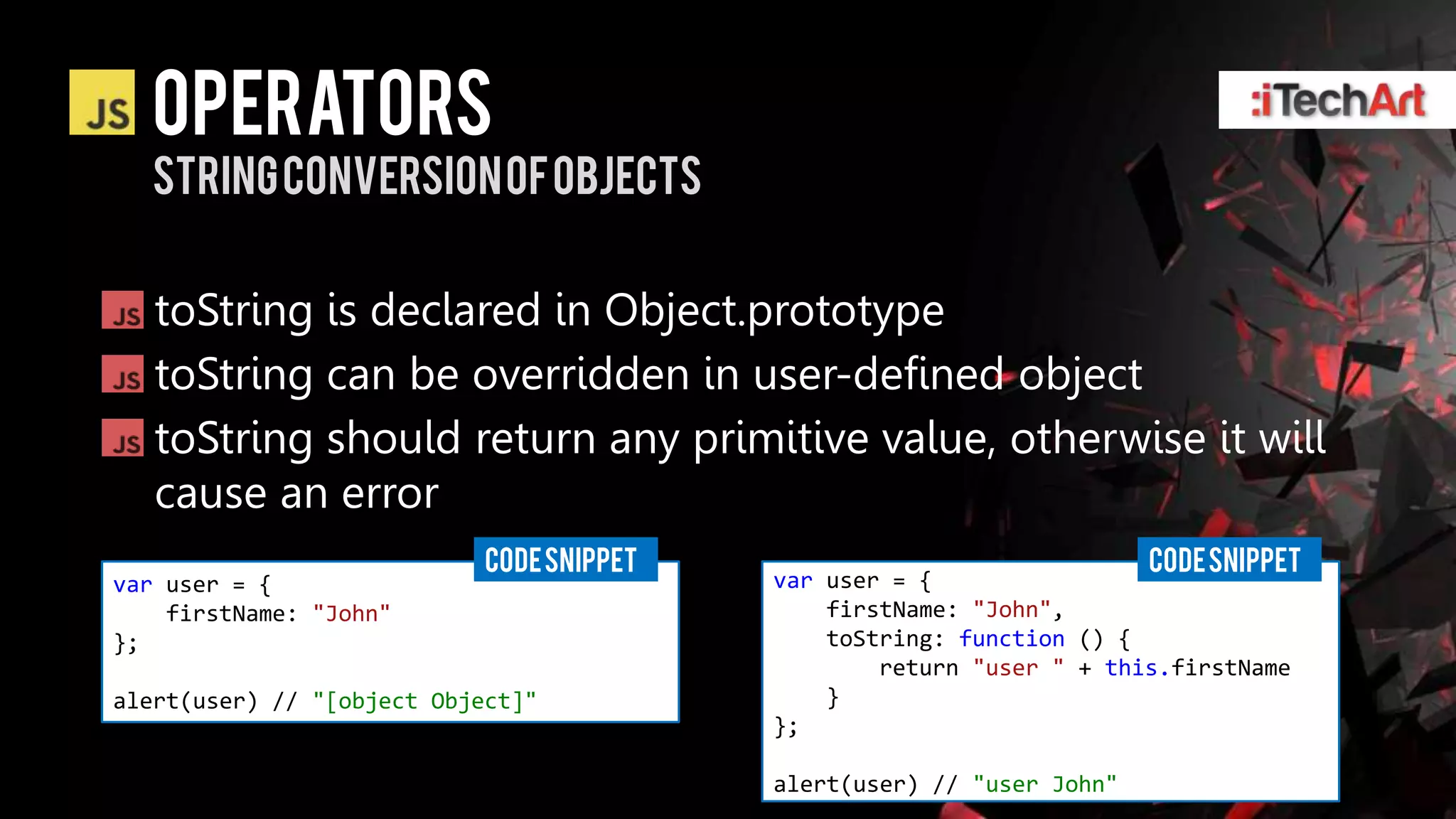 alert(user); // [object Object]




                    Operators
                    string Conversion of objects


                    toString is declared in Object.prototype
                    toString can be overridden in user-defined object
                    toString should return any primitive value, otherwise it will
                    cause an error
                                         CODE SNIPPET                                CODE SNIPPET
             var user = {                               var user = {
                 firstName: "John"                          firstName: "John",
             };                                             toString: function () {
                                                                return "user " + this.firstName
             alert(user) // "[object Object]"               }
                                                        };

                                                        alert(user) // "user John"
 