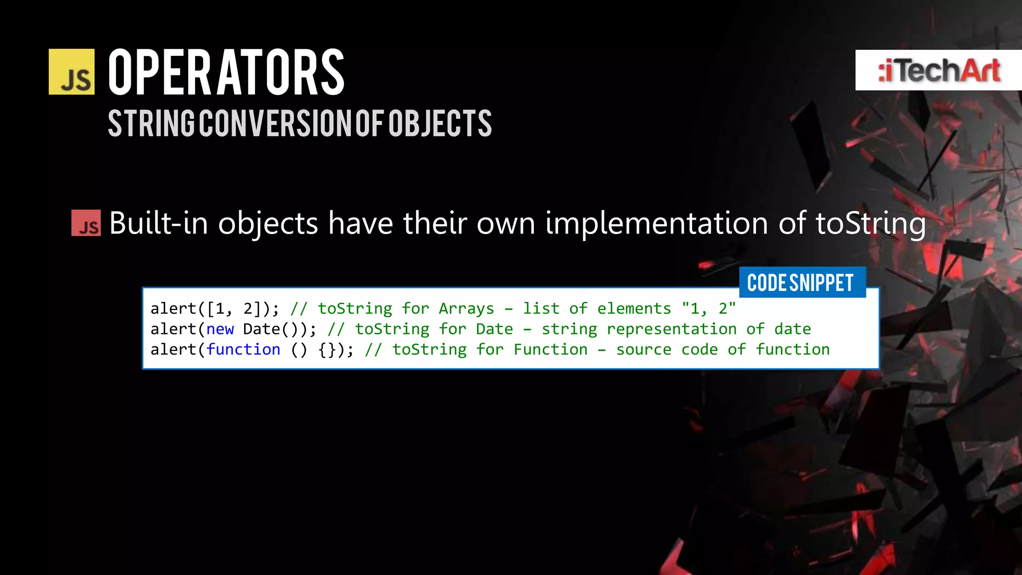 Operators
String conversion of objects


Built-in objects have their own implementation of toString
                                                                   CODE SNIPPET
   alert([1, 2]); // toString for Arrays – list of elements "1, 2"
   alert(new Date()); // toString for Date – string representation of date
   alert(function () {}); // toString for Function – source code of function
 