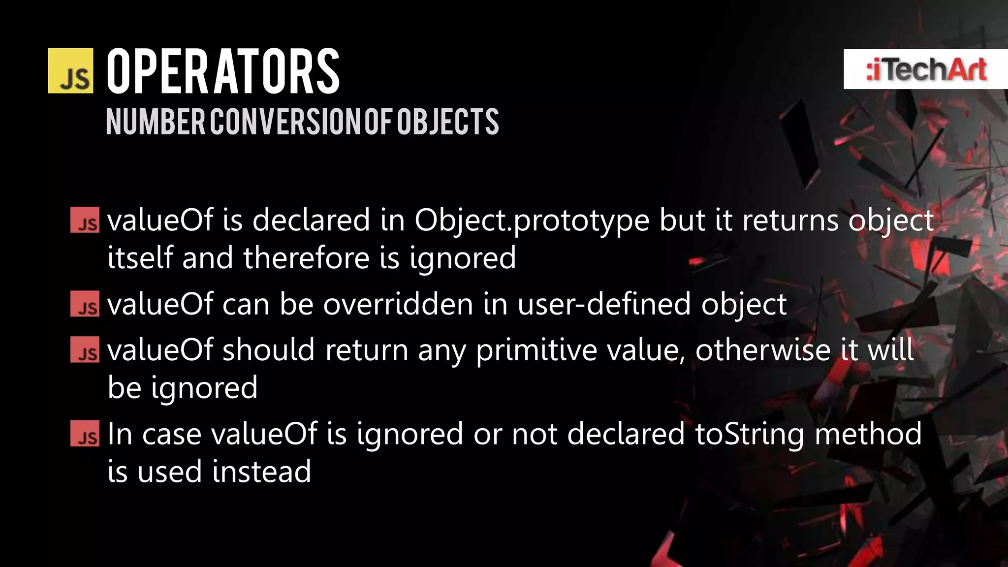 Operators
Number conversion of objects


valueOf is declared in Object.prototype but it returns object
itself and therefore is ignored
valueOf can be overridden in user-defined object
valueOf should return any primitive value, otherwise it will
be ignored
In case valueOf is ignored or not declared toString method
is used instead
 