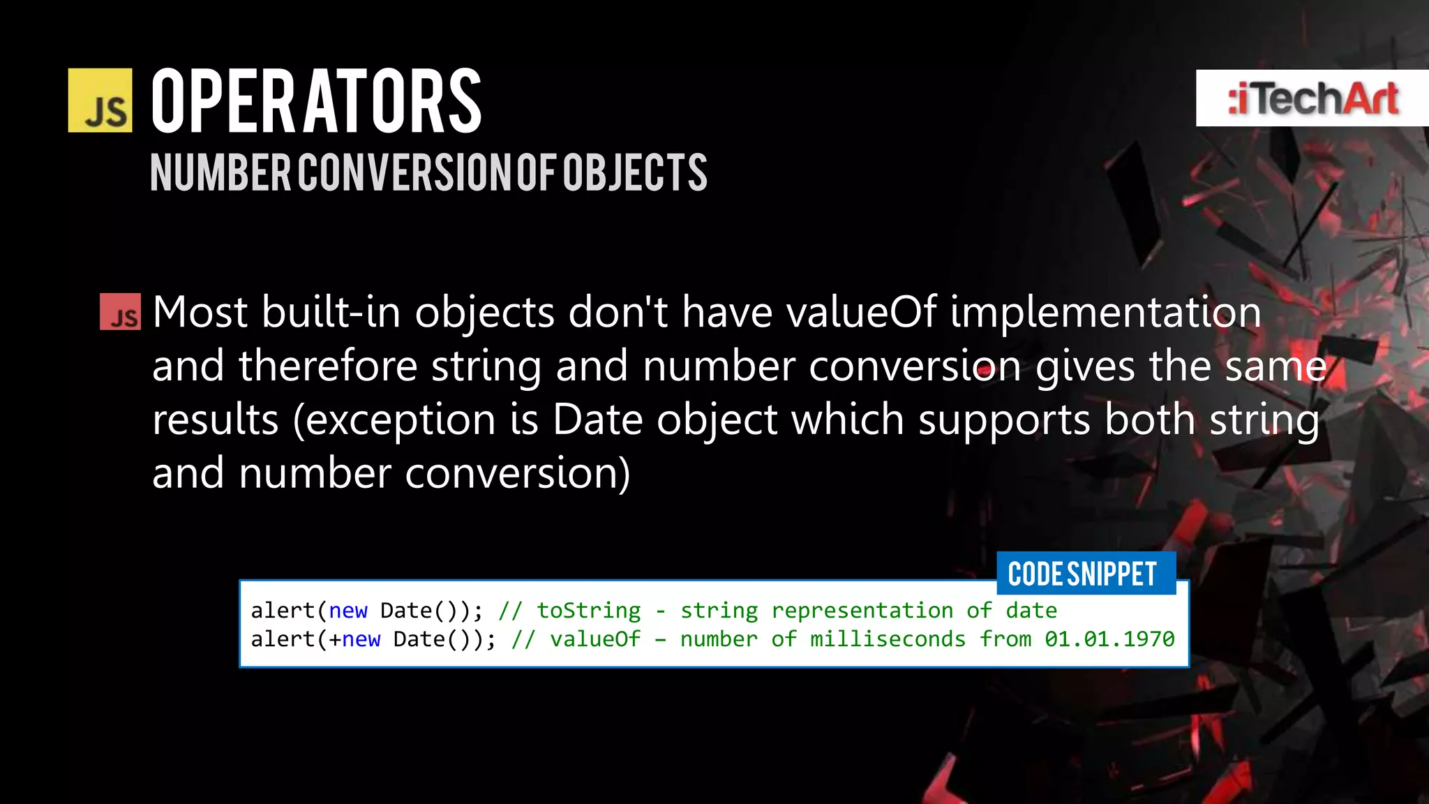 Operators
Number conversion of objects


Most built-in objects don't have valueOf implementation
and therefore string and number conversion gives the same
results (exception is Date object which supports both string
and number conversion)

                                                               CODE SNIPPET
     alert(new Date()); // toString - string representation of date
     alert(+new Date()); // valueOf – number of milliseconds from 01.01.1970
 