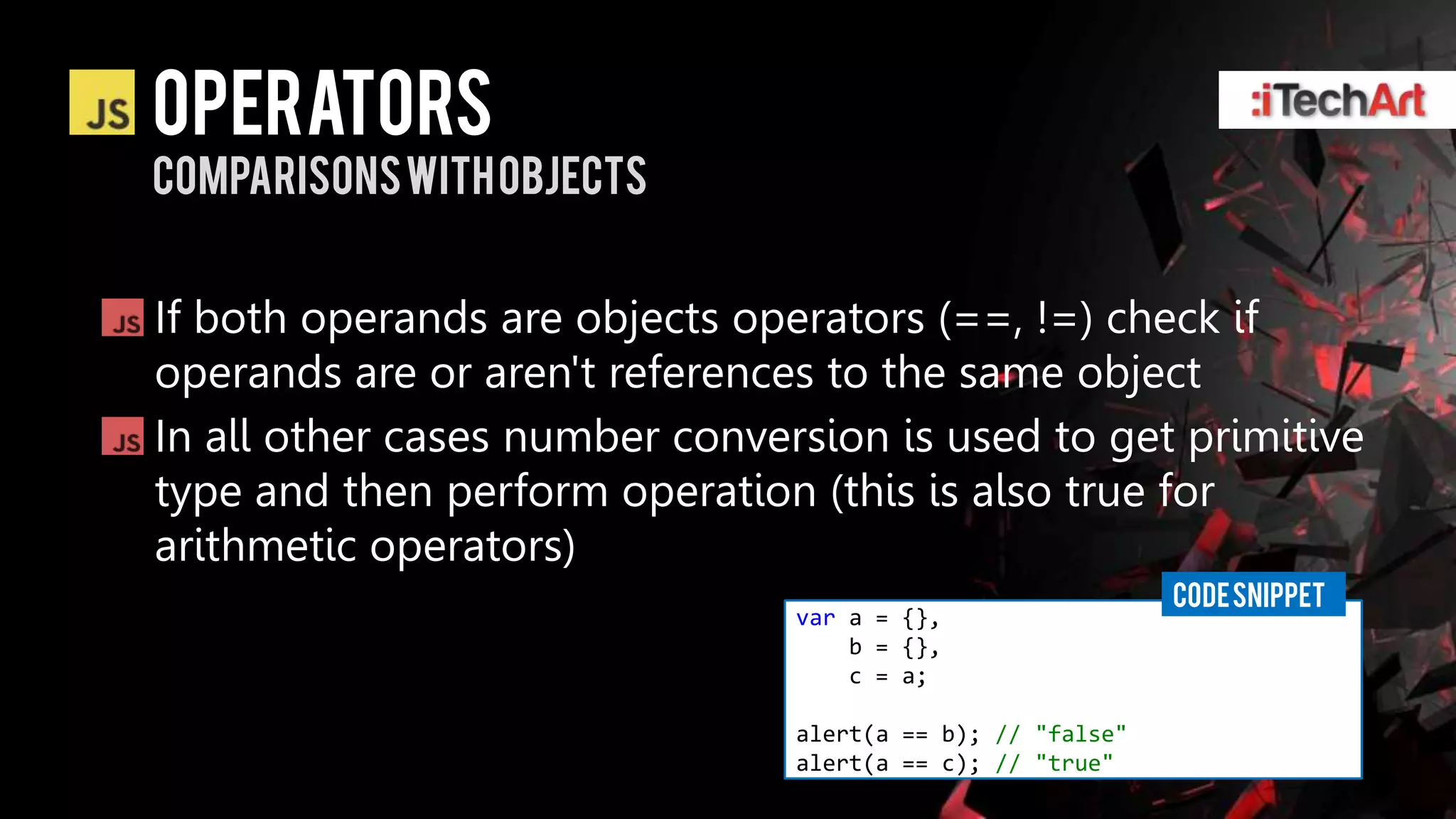 Operators
Comparisons with objects


If both operands are objects operators (==, !=) check if
operands are or aren't references to the same object
In all other cases number conversion is used to get primitive
type and then perform operation (this is also true for
arithmetic operators)
                                                            CODE SNIPPET
                                var a = {},
                                    b = {},
                                    c = a;

                                alert(a == b); // "false"
                                alert(a == c); // "true"
 