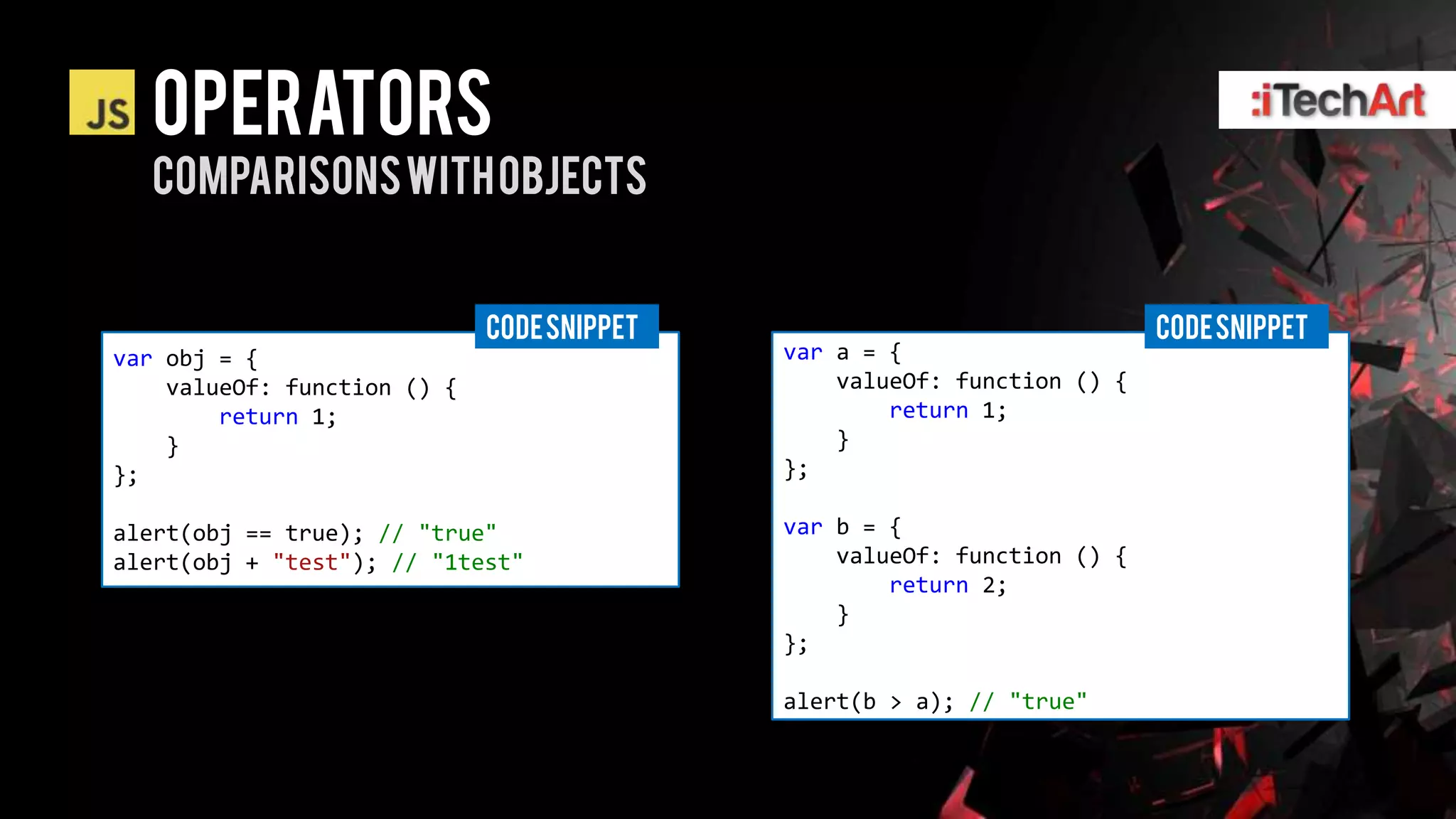Operators
  Comparisons with objects


                             CODE SNIPPET                                CODE SNIPPET
var obj = {                                 var a = {
    valueOf: function () {                      valueOf: function () {
        return 1;                                   return 1;
    }                                           }
};                                          };

alert(obj == true); // "true"               var b = {
alert(obj + "test"); // "1test"                 valueOf: function () {
                                                    return 2;
                                                }
                                            };

                                            alert(b > a); // "true"
 