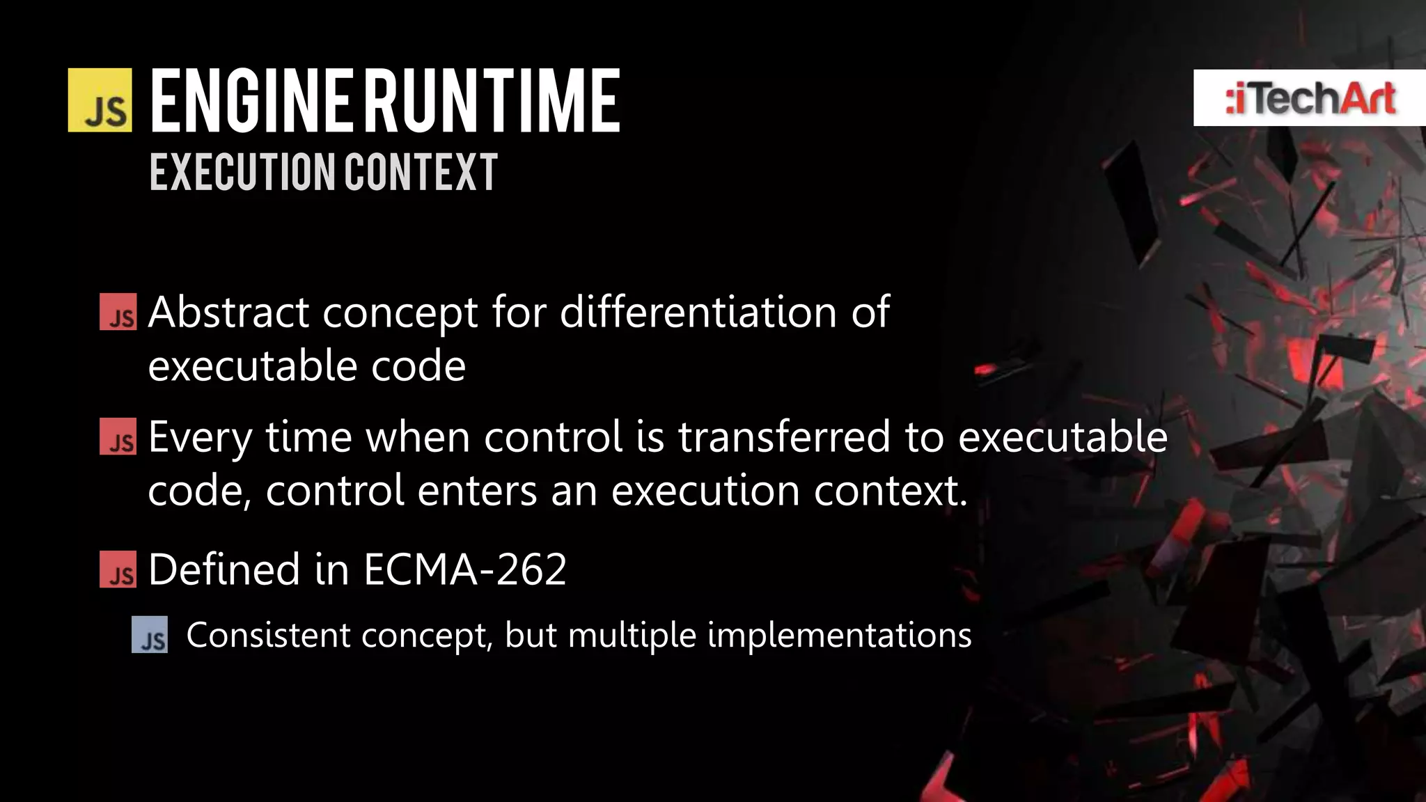 ENGINE RUNTIME
Execution Context


Abstract concept for differentiation of
executable code
Every time when control is transferred to executable
code, control enters an execution context.
Defined in ECMA-262
  Consistent concept, but multiple implementations
 