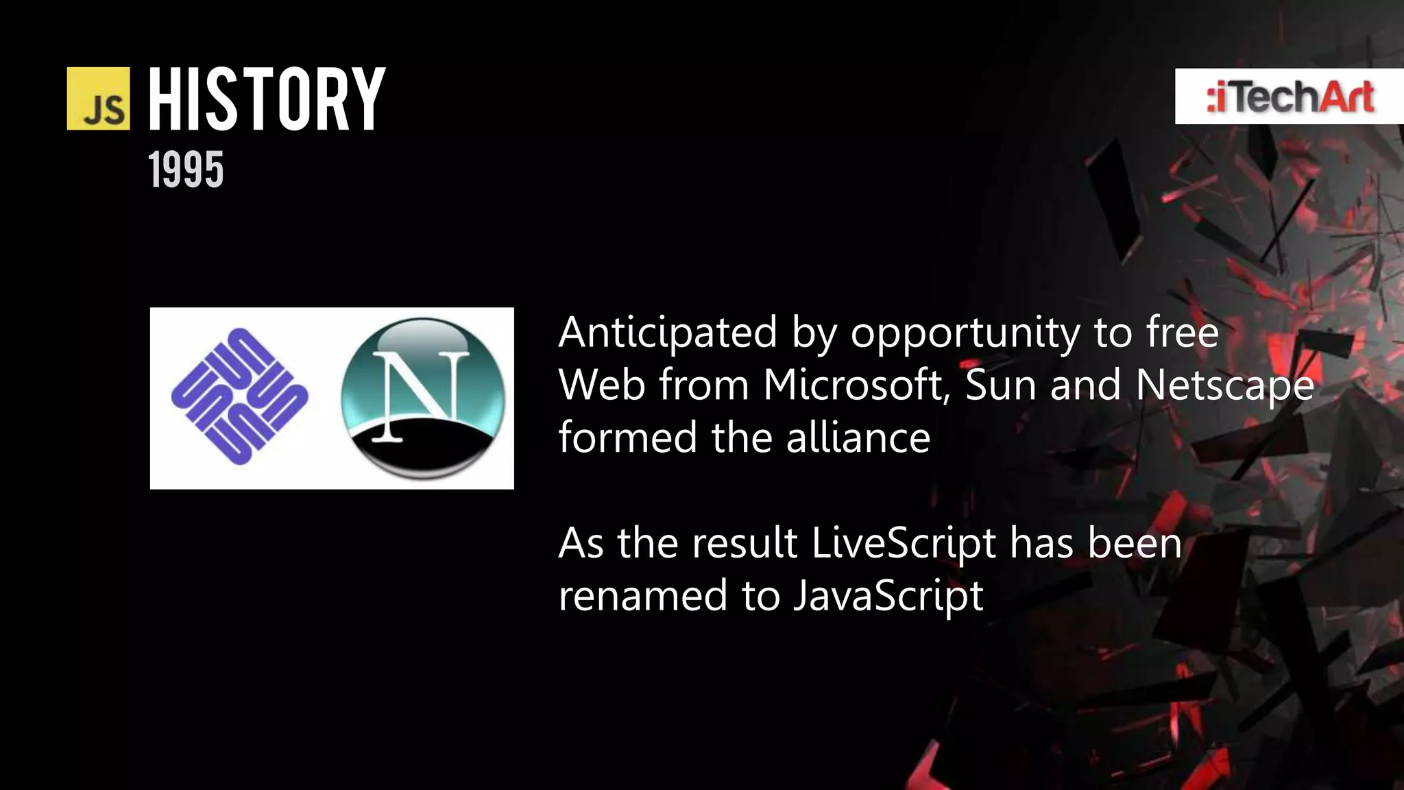 history
1995


          Anticipated by opportunity to free
          Web from Microsoft, Sun and Netscape
          formed the alliance

          As the result LiveScript has been
          renamed to JavaScript
 