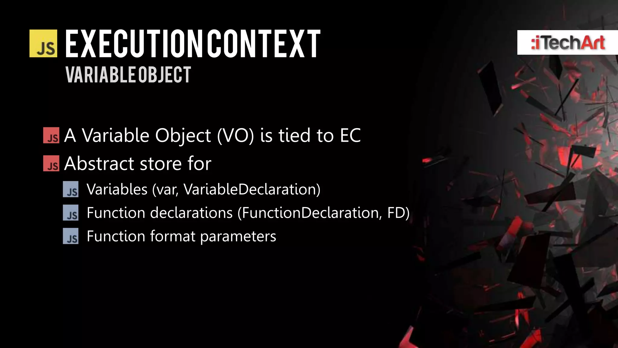 Execution context
Variable object


A Variable Object (VO) is tied to EC
Abstract store for
  Variables (var, VariableDeclaration)
  Function declarations (FunctionDeclaration, FD)
  Function format parameters
 