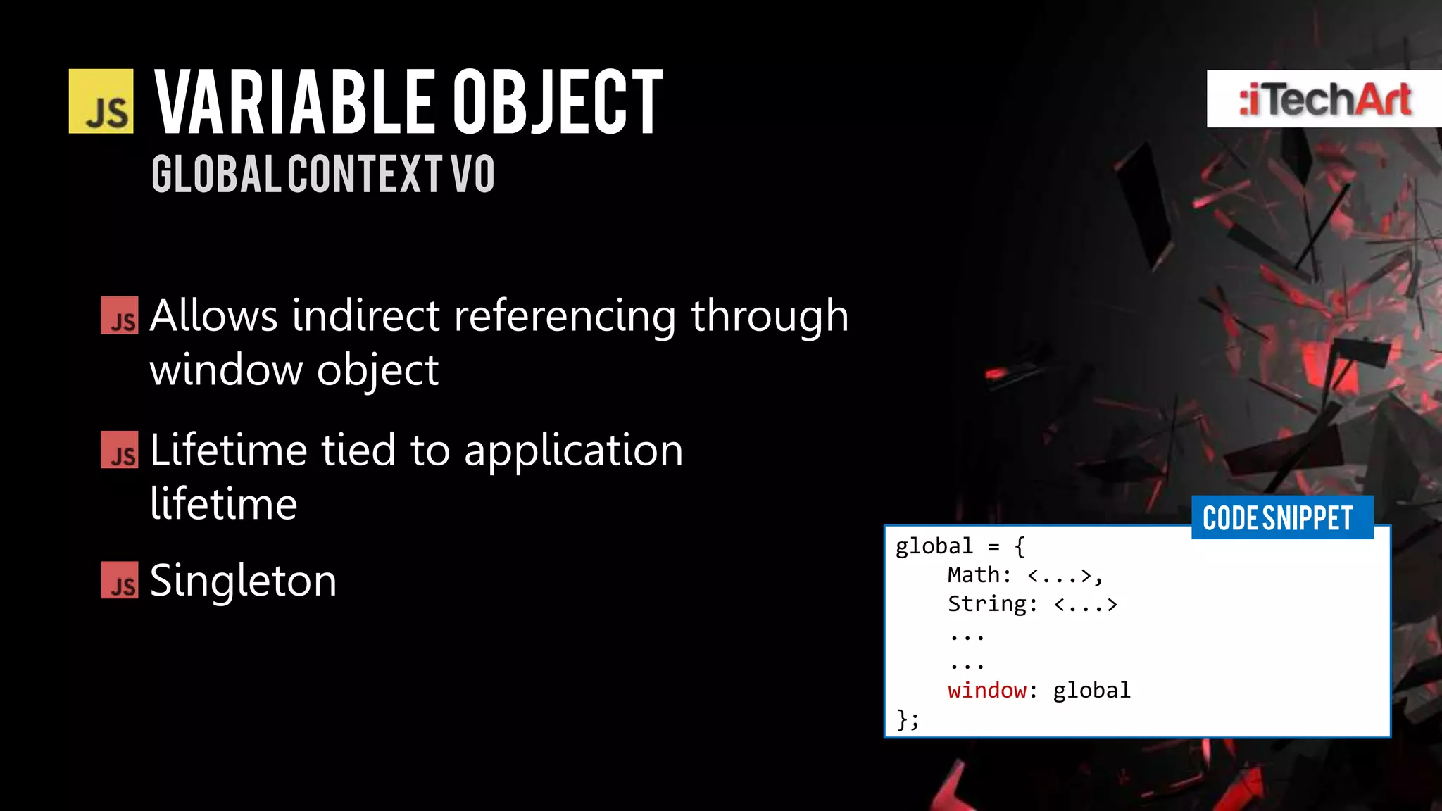 Variable Object
Global context vo


Allows indirect referencing through
window object
Lifetime tied to application
lifetime                                                   CODE SNIPPET
                                      global = {
Singleton                                 Math: <...>,
                                          String: <...>
                                          ...
                                          ...
                                          window: global
                                      };
 
