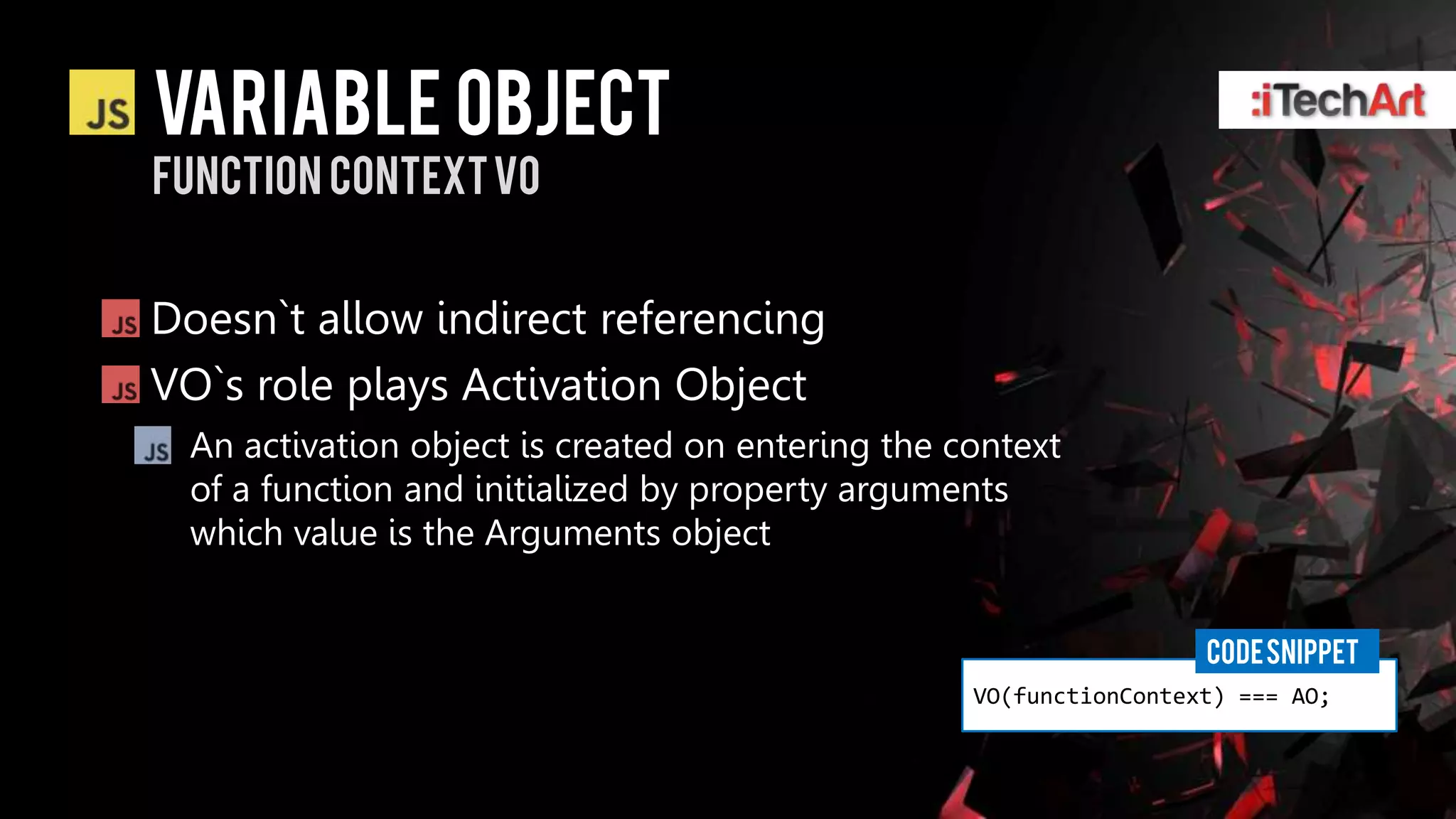 Variable Object
function context vo


Doesn`t allow indirect referencing
VO`s role plays Activation Object
 An activation object is created on entering the context
 of a function and initialized by property arguments
 which value is the Arguments object


                                                                   CODE SNIPPET
                                                  VO(functionContext) === AO;
 