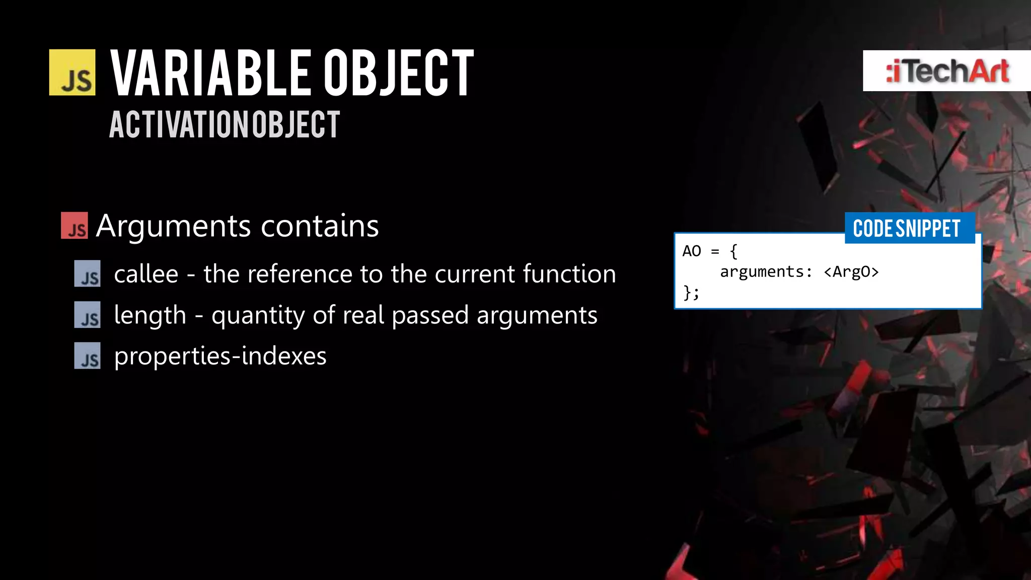 Variable Object
Activation object


Arguments contains                                                  CODE SNIPPET
                                                  AO = {
 callee - the reference to the current function       arguments: <ArgO>
                                                  };
 length - quantity of real passed arguments
 properties-indexes
 