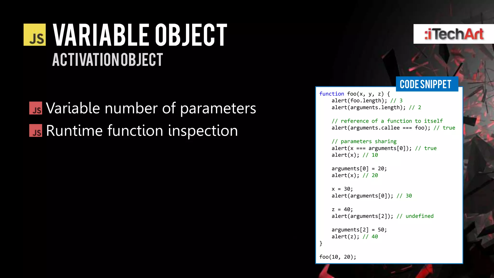 Variable Object
Activation object
                                                          CODE SNIPPET
                                function foo(x, y, z) {
                                    alert(foo.length); // 3
Variable number of parameters       alert(arguments.length); // 2

                                    // reference of a function to itself

Runtime function inspection         alert(arguments.callee === foo); // true

                                    // parameters sharing
                                    alert(x === arguments[0]); // true
                                    alert(x); // 10

                                    arguments[0] = 20;
                                    alert(x); // 20

                                    x = 30;
                                    alert(arguments[0]); // 30

                                    z = 40;
                                    alert(arguments[2]); // undefined

                                    arguments[2] = 50;
                                    alert(z); // 40
                                }

                                foo(10, 20);
 