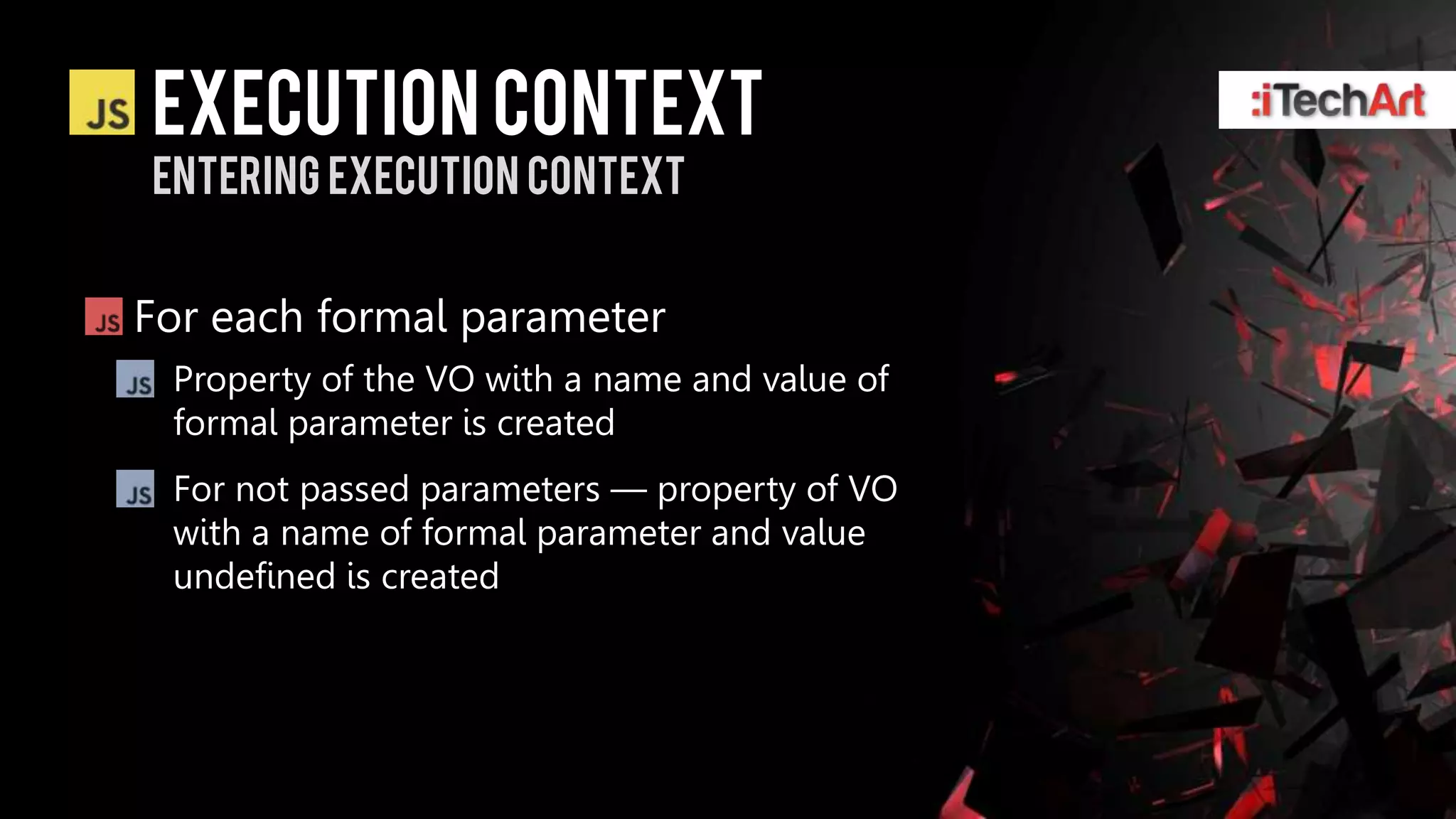 Execution context
Entering Execution context


For each formal parameter
 Property of the VO with a name and value of
 formal parameter is created
 For not passed parameters — property of VO
 with a name of formal parameter and value
 undefined is created
 