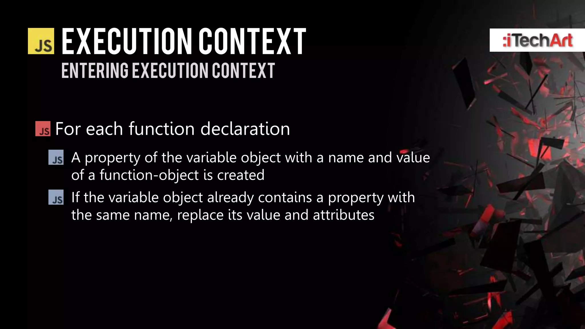 Execution context
Entering Execution context


For each function declaration
  A property of the variable object with a name and value
  of a function-object is created
  If the variable object already contains a property with
  the same name, replace its value and attributes
 