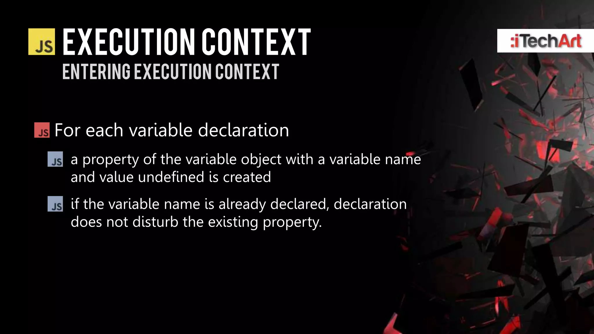 Execution context
Entering Execution context


For each variable declaration
  a property of the variable object with a variable name
  and value undefined is created
  if the variable name is already declared, declaration
  does not disturb the existing property.
 