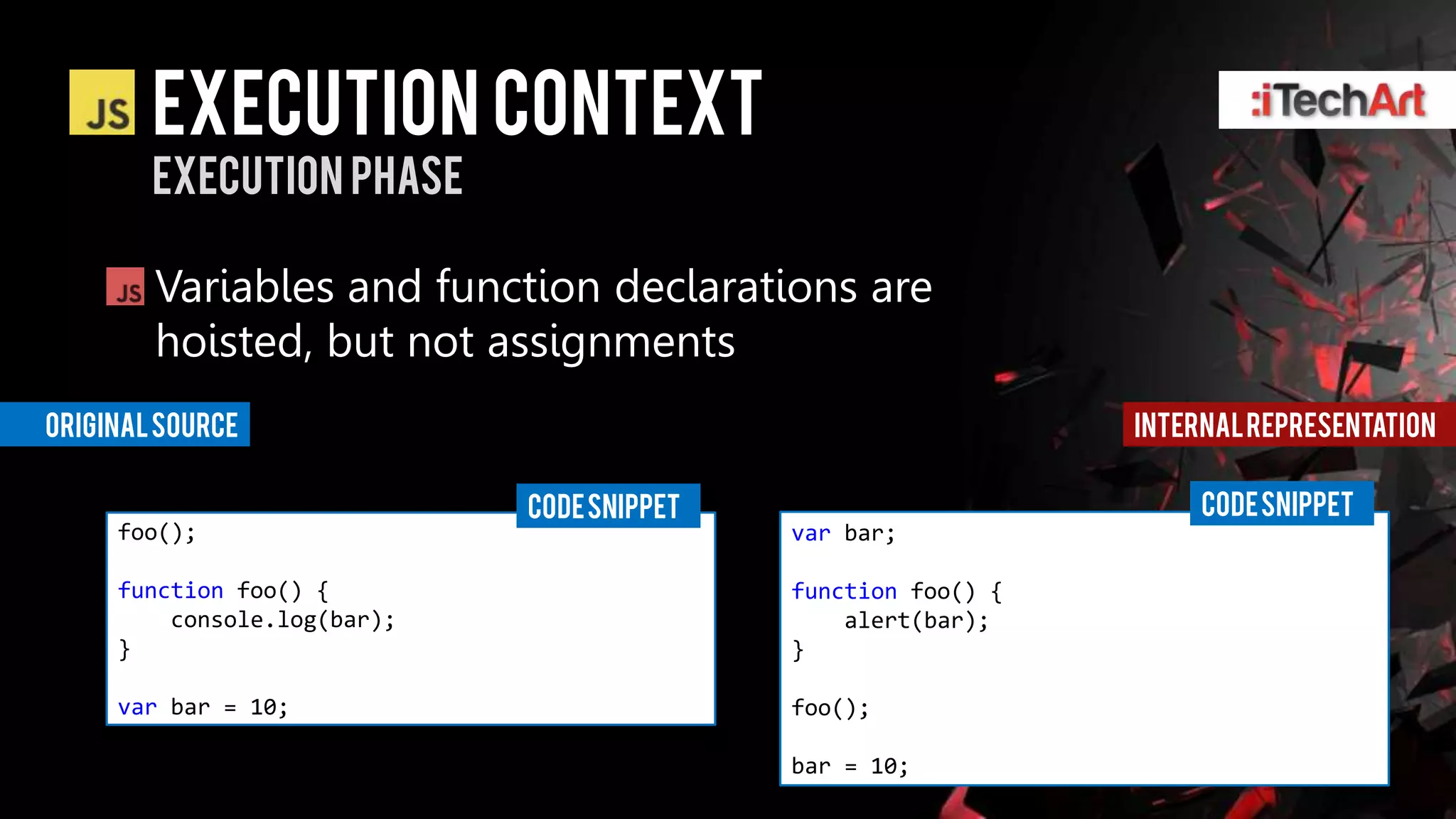 Execution context
        Execution phase

        Variables and function declarations are
        hoisted, but not assignments
Original source                                                Internal representation

                             CODE SNIPPET                           CODE SNIPPET
     foo();                                 var bar;

     function foo() {                       function foo() {
         console.log(bar);                      alert(bar);
     }                                      }

     var bar = 10;                          foo();

                                            bar = 10;
 