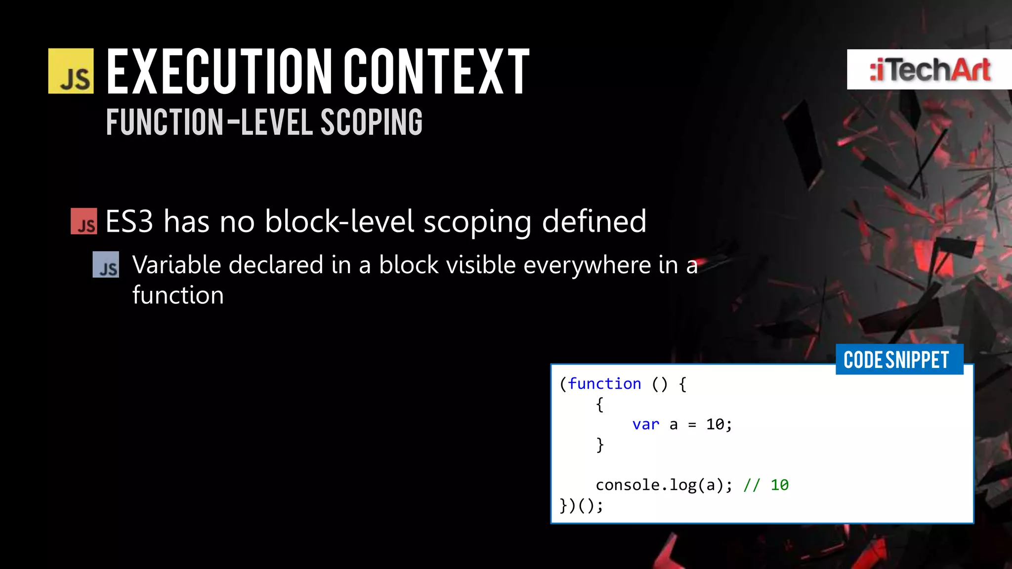 Execution context
Function -level scoping


ES3 has no block-level scoping defined
 Variable declared in a block visible everywhere in a
 function

                                                                    CODE SNIPPET
                                        (function () {
                                            {
                                                var a = 10;
                                            }

                                            console.log(a); // 10
                                        })();
 