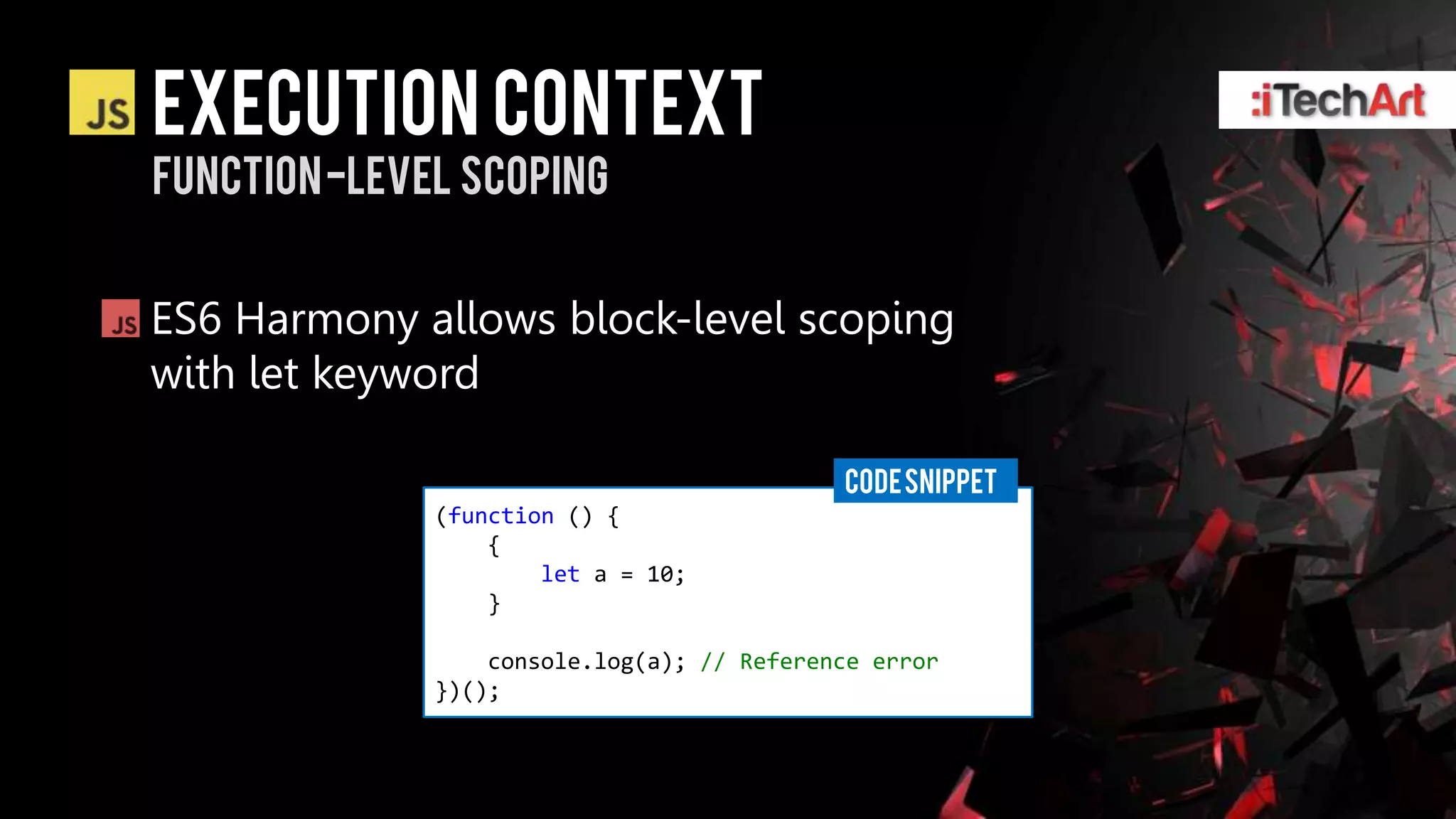 Execution context
Function -level scoping


ES6 Harmony allows block-level scoping
with let keyword

                                            CODE SNIPPET
              (function () {
                  {
                      let a = 10;
                  }

                  console.log(a); // Reference error
              })();
 