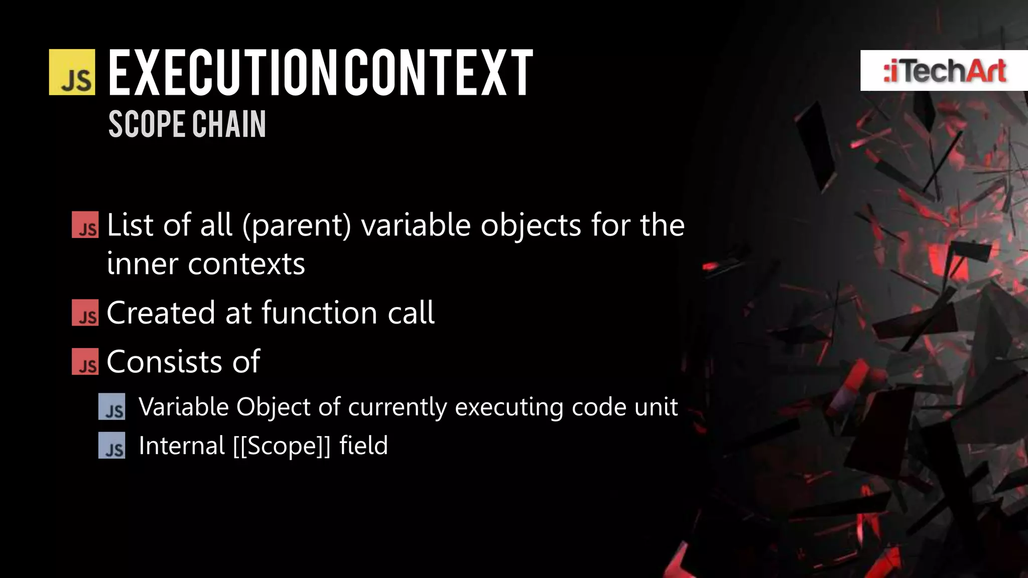 Execution context
Scope chain


List of all (parent) variable objects for the
inner contexts
Created at function call
Consists of
  Variable Object of currently executing code unit
  Internal [[Scope]] field
 
