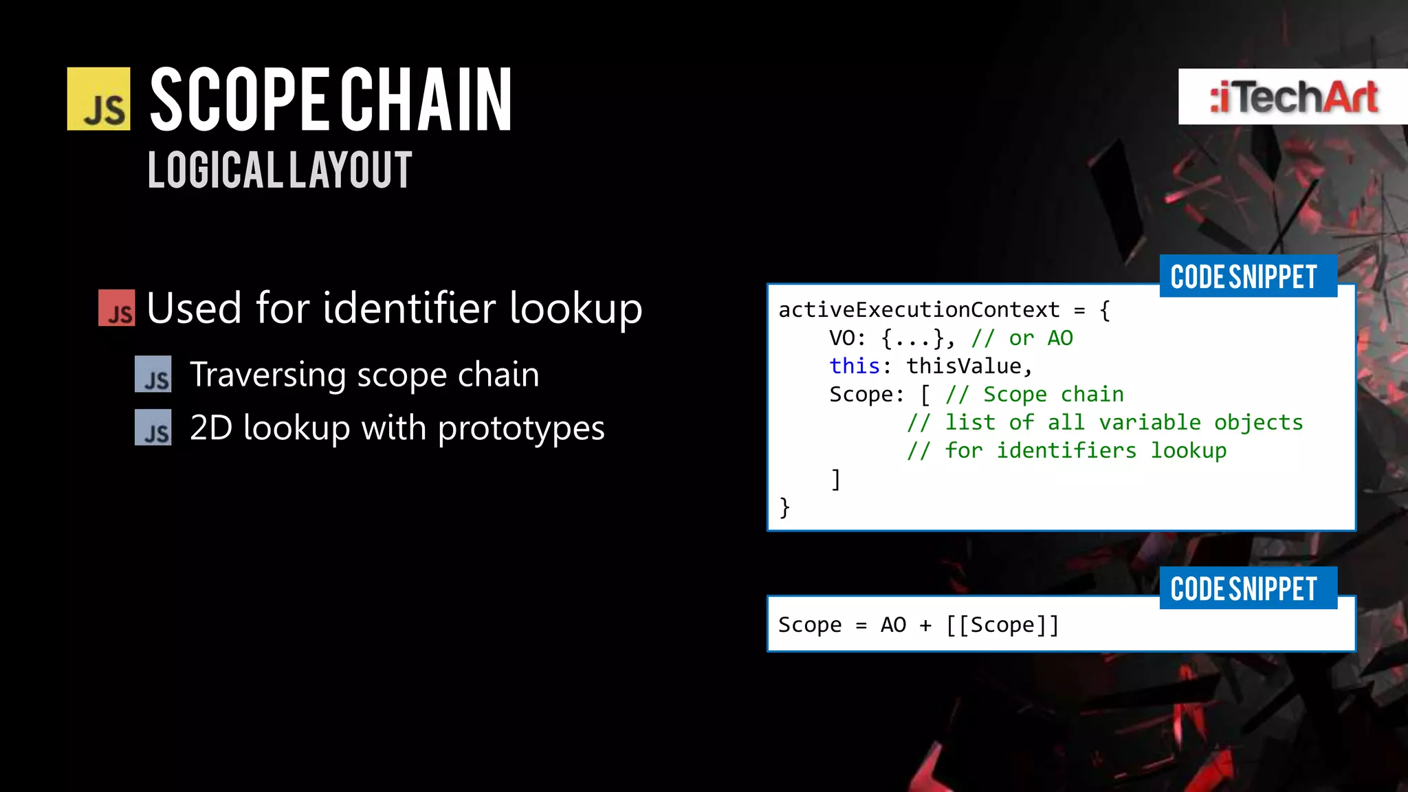 Scope chain
Logical layout

                                                            CODE SNIPPET
Used for identifier lookup    activeExecutionContext = {
                                  VO: {...}, // or AO
  Traversing scope chain          this: thisValue,
                                  Scope: [ // Scope chain
  2D lookup with prototypes             // list of all variable objects
                                        // for identifiers lookup
                                  ]
                              }


                                                            CODE SNIPPET
                              Scope = AO + [[Scope]]
 