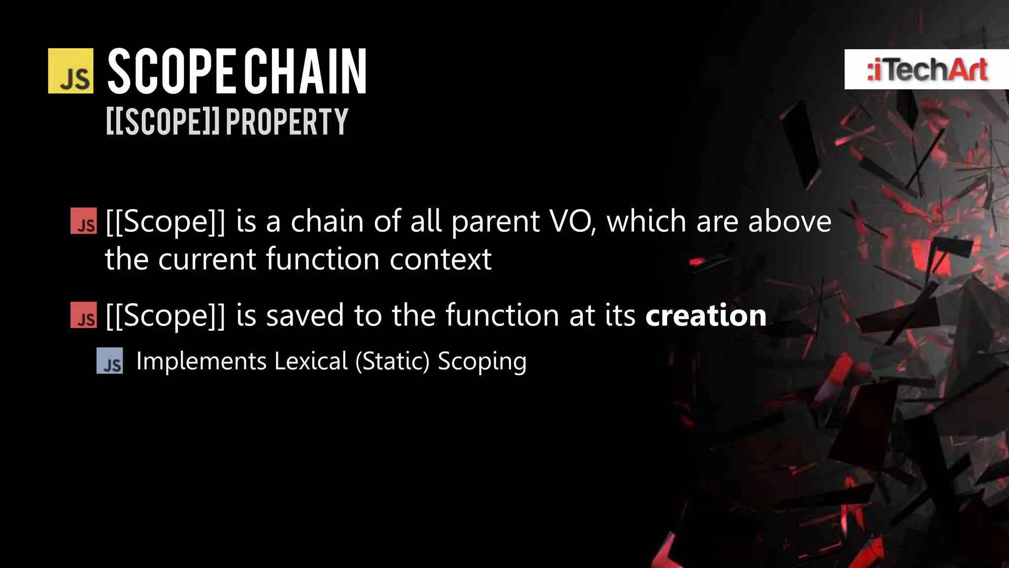 Scope chain
[[scope]] property


[[Scope]] is a chain of all parent VO, which are above
the current function context
[[Scope]] is saved to the function at its creation
  Implements Lexical (Static) Scoping
 
