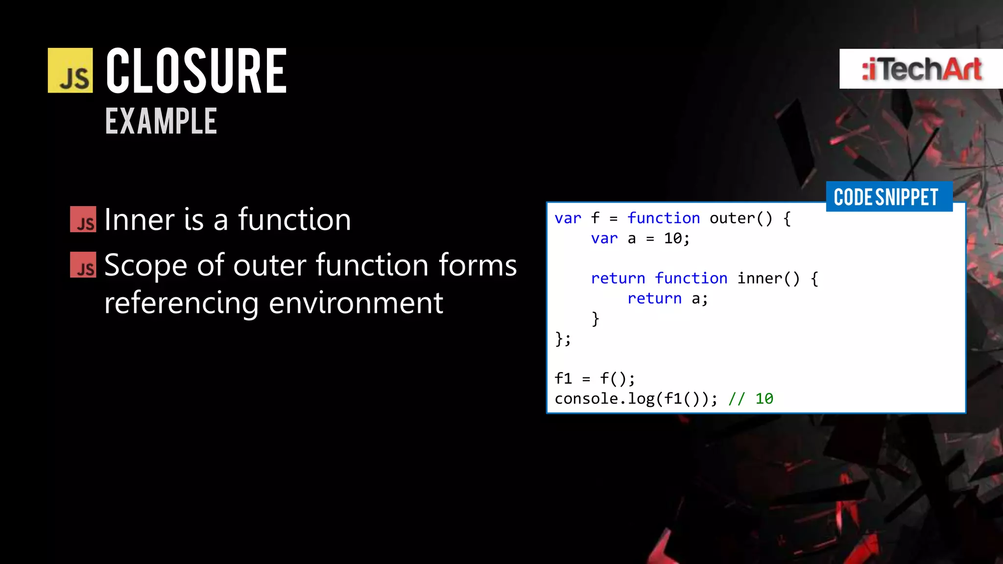 Closure
example

                                                                 CODE SNIPPET
Inner is a function             var f = function outer() {
                                    var a = 10;
Scope of outer function forms        return function inner() {
referencing environment              }
                                         return a;

                                };

                                f1 = f();
                                console.log(f1()); // 10
 