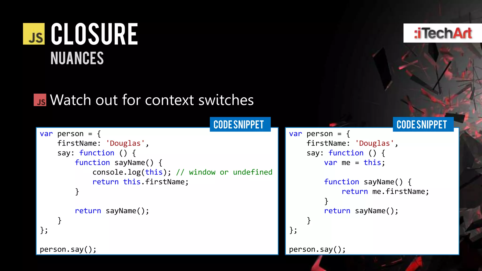 Closure
     nuances

     Watch out for context switches
                                       CODE SNIPPET                              CODE SNIPPET
var person = {                                          var person = {
    firstName: 'Douglas',                                   firstName: 'Douglas',
    say: function () {                                      say: function () {
        function sayName() {                                    var me = this;
            console.log(this); // window or undefined
            return this.firstName;                               function sayName() {
        }                                                            return me.firstName;
                                                                 }
          return sayName();                                      return sayName();
      }                                                      }
};                                                      };

person.say();                                           person.say();
 