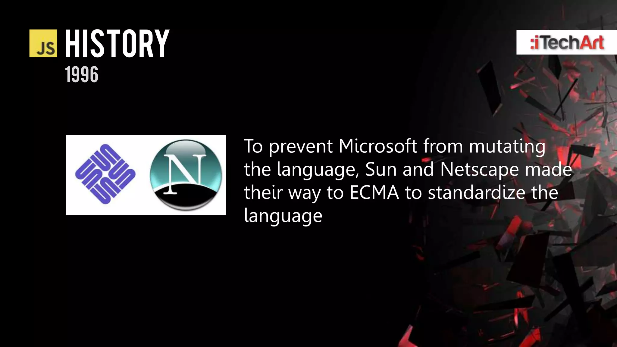 history
1996


          To prevent Microsoft from mutating
          the language, Sun and Netscape made
          their way to ECMA to standardize the
          language
 