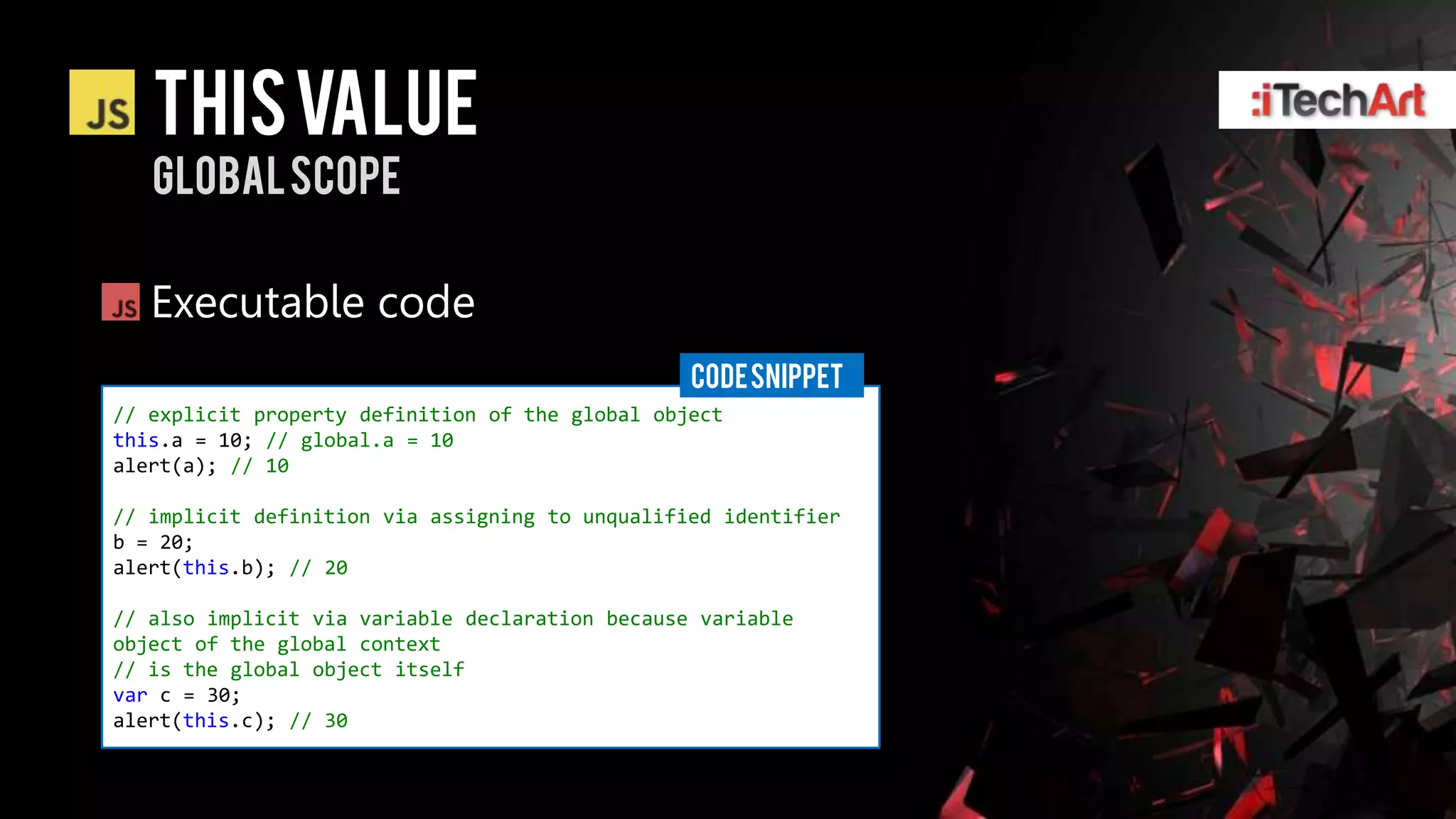 This value
   Global scope

   Executable code
                                                 CODE SNIPPET
// explicit property definition of the global object
this.a = 10; // global.a = 10
alert(a); // 10

// implicit definition via assigning to unqualified identifier
b = 20;
alert(this.b); // 20

// also implicit via variable declaration because variable
object of the global context
// is the global object itself
var c = 30;
alert(this.c); // 30
 