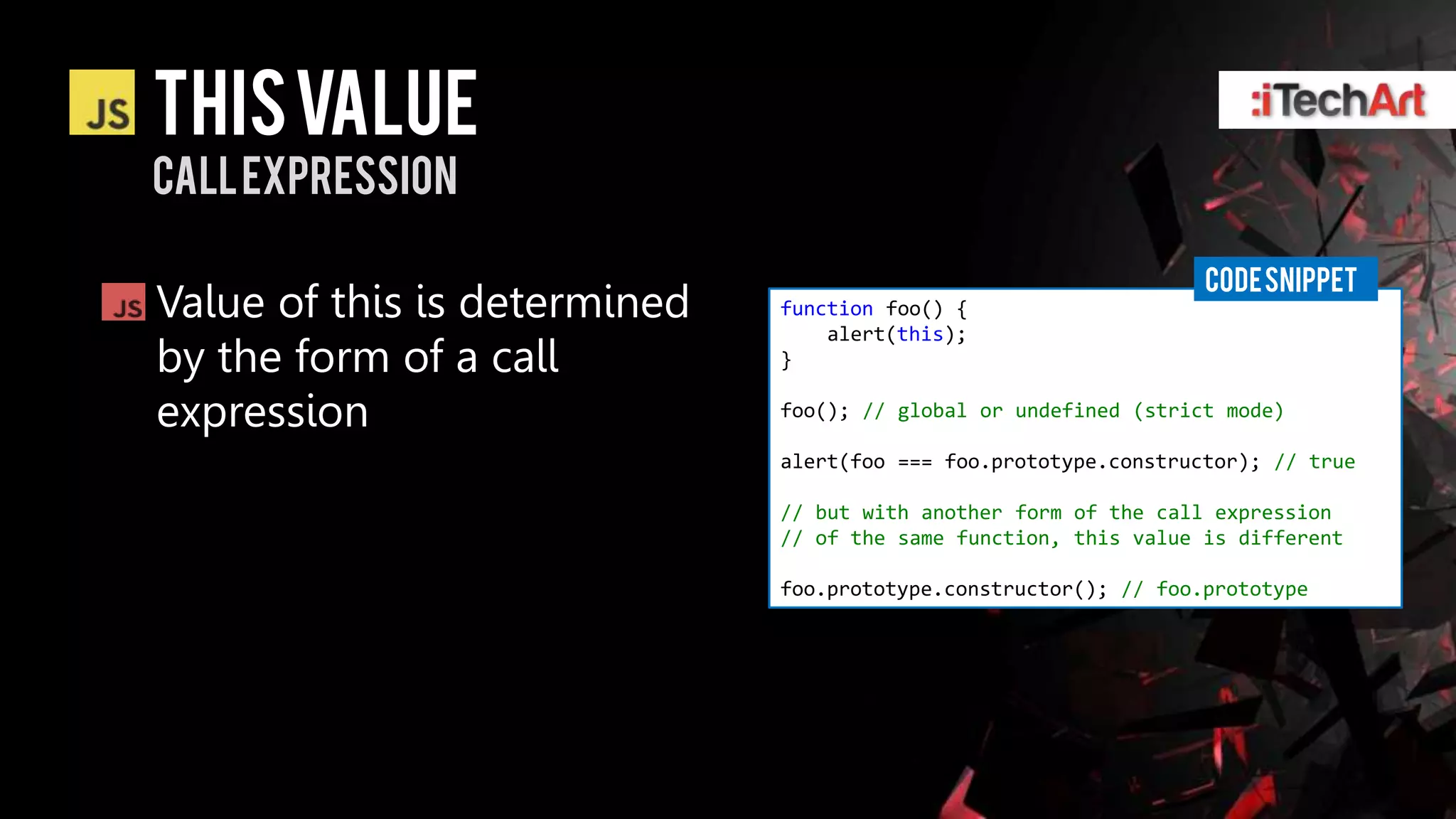 This value
Call expression

                                                                  CODE SNIPPET
Value of this is determined   function foo() {
                                  alert(this);
by the form of a call         }

expression                    foo(); // global or undefined (strict mode)

                              alert(foo === foo.prototype.constructor); // true

                              // but with another form of the call expression
                              // of the same function, this value is different

                              foo.prototype.constructor(); // foo.prototype
 