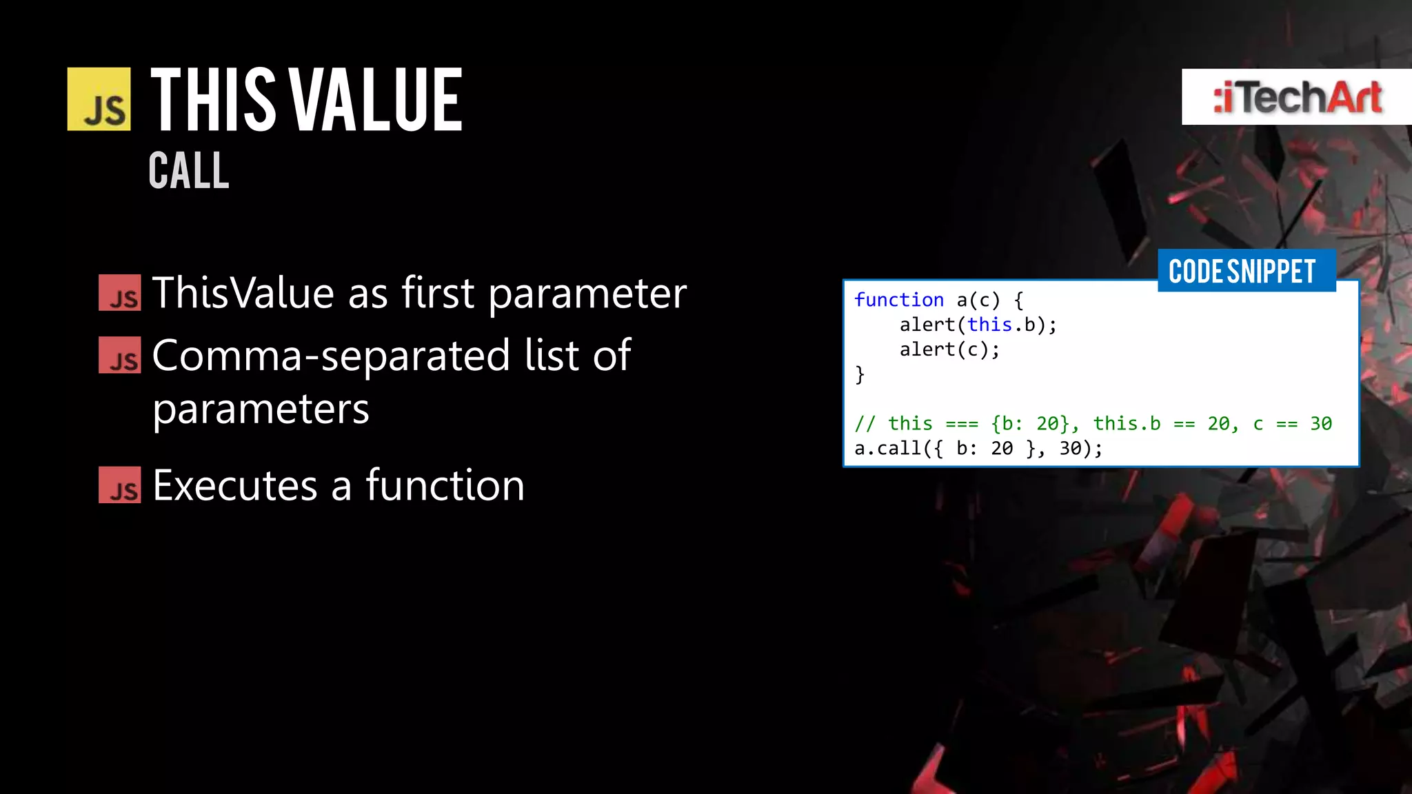 This value
CALL

                                                          CODE SNIPPET
ThisValue as first parameter   function a(c) {
                                   alert(this.b);
Comma-separated list of        }
                                   alert(c);


parameters                     // this === {b: 20}, this.b == 20, c == 30
                               a.call({ b: 20 }, 30);

Executes a function
 