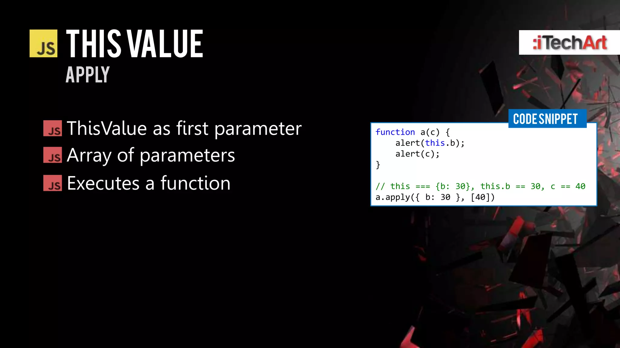 This value
apply

                                                          CODE SNIPPET
ThisValue as first parameter   function a(c) {
                                   alert(this.b);
Array of parameters            }
                                   alert(c);


Executes a function            // this === {b: 30}, this.b == 30, c == 40
                               a.apply({ b: 30 }, [40])
 