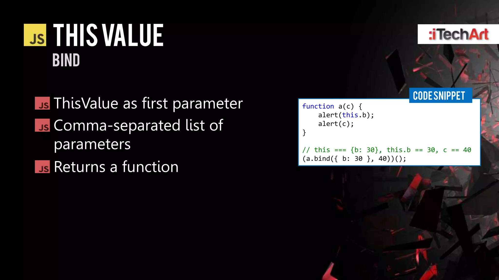 This value
bind

                                                          CODE SNIPPET
ThisValue as first parameter   function a(c) {
                                   alert(this.b);
Comma-separated list of        }
                                   alert(c);


parameters                     // this === {b: 30}, this.b == 30, c == 40
                               (a.bind({ b: 30 }, 40))();
Returns a function
 