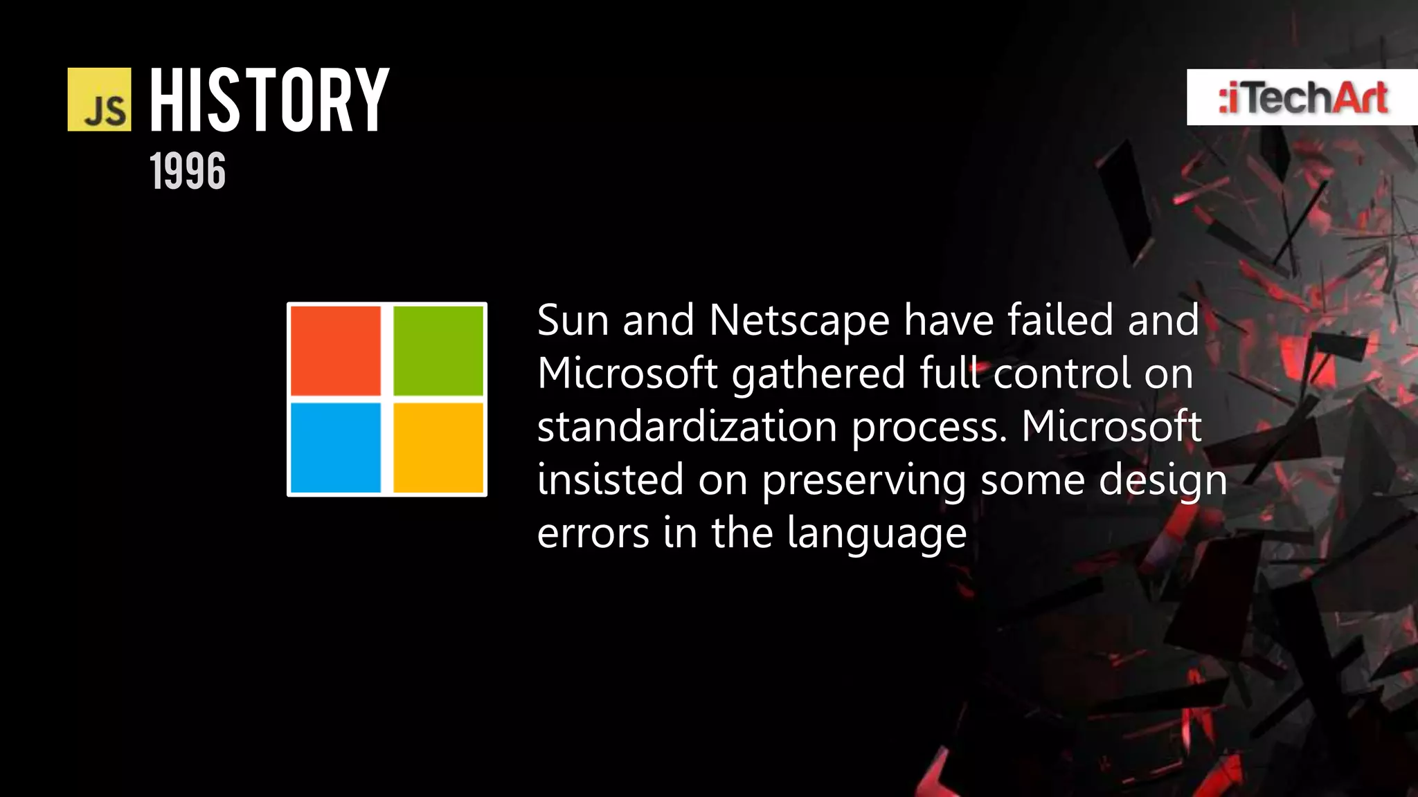 history
1996


          Sun and Netscape have failed and
          Microsoft gathered full control on
          standardization process. Microsoft
          insisted on preserving some design
          errors in the language
 