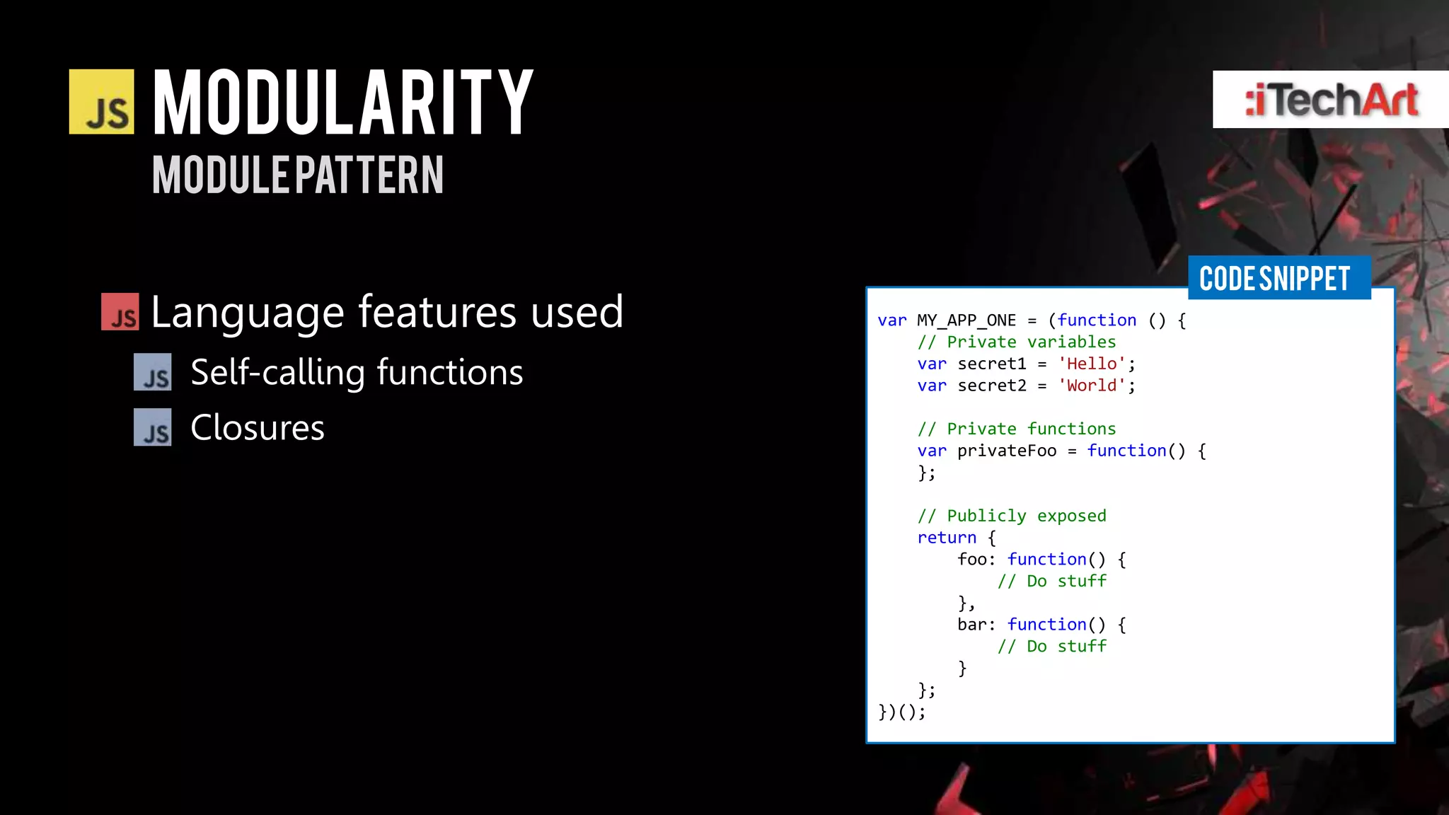 modularity
Module pattern

                                                            CODE SNIPPET
Language features used    var MY_APP_ONE = (function () {
                              // Private variables

 Self-calling functions       var secret1 = 'Hello';
                              var secret2 = 'World';

 Closures                    // Private functions
                             var privateFoo = function() {
                             };

                              // Publicly exposed
                              return {
                                  foo: function() {
                                      // Do stuff
                                  },
                                  bar: function() {
                                      // Do stuff
                                  }
                              };
                          })();
 