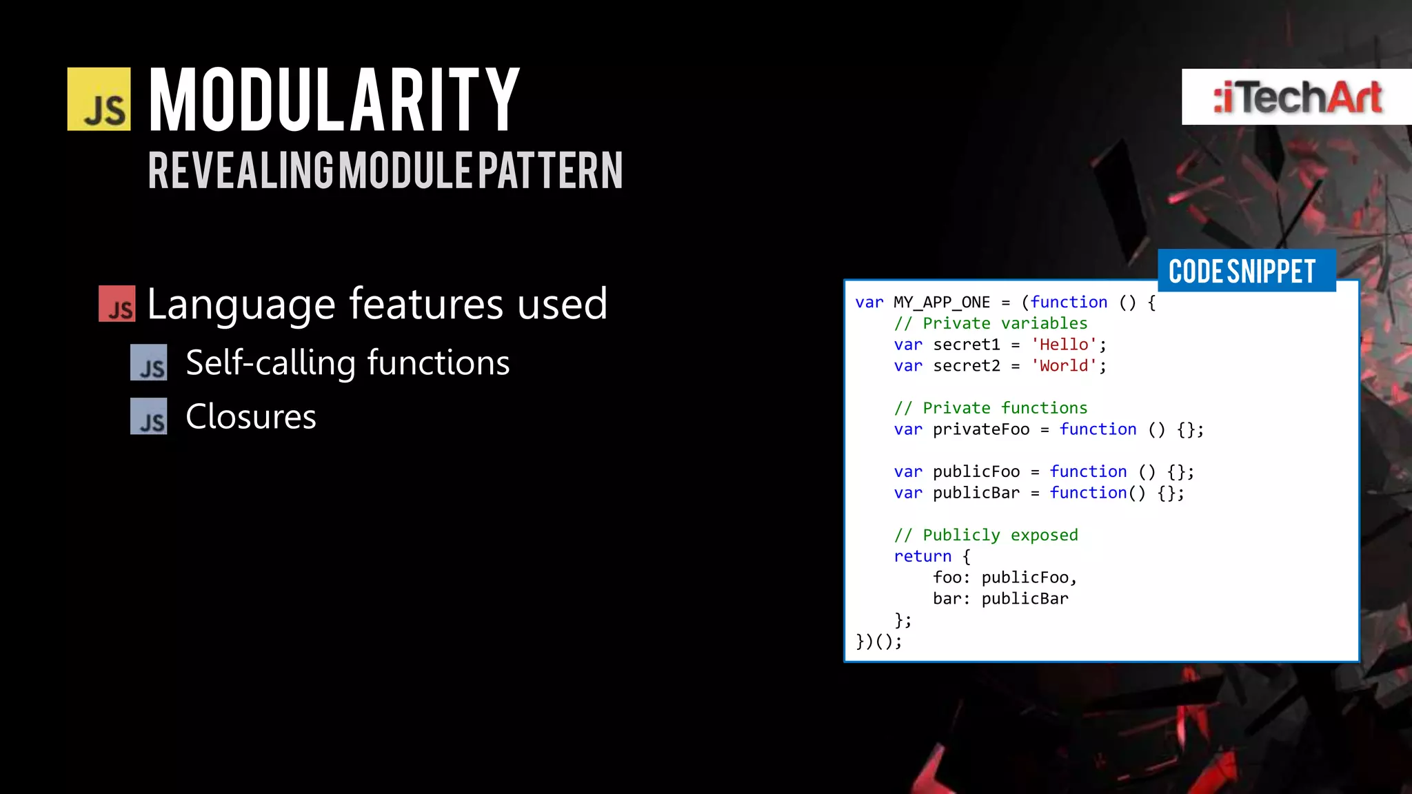 modularity
Revealing Module pattern

                                                             CODE SNIPPET
Language features used     var MY_APP_ONE = (function () {
                               // Private variables
                               var secret1 = 'Hello';
 Self-calling functions        var secret2 = 'World';


 Closures                     // Private functions
                              var privateFoo = function () {};

                              var publicFoo = function () {};
                              var publicBar = function() {};

                               // Publicly exposed
                               return {
                                   foo: publicFoo,
                                   bar: publicBar
                               };
                           })();
 