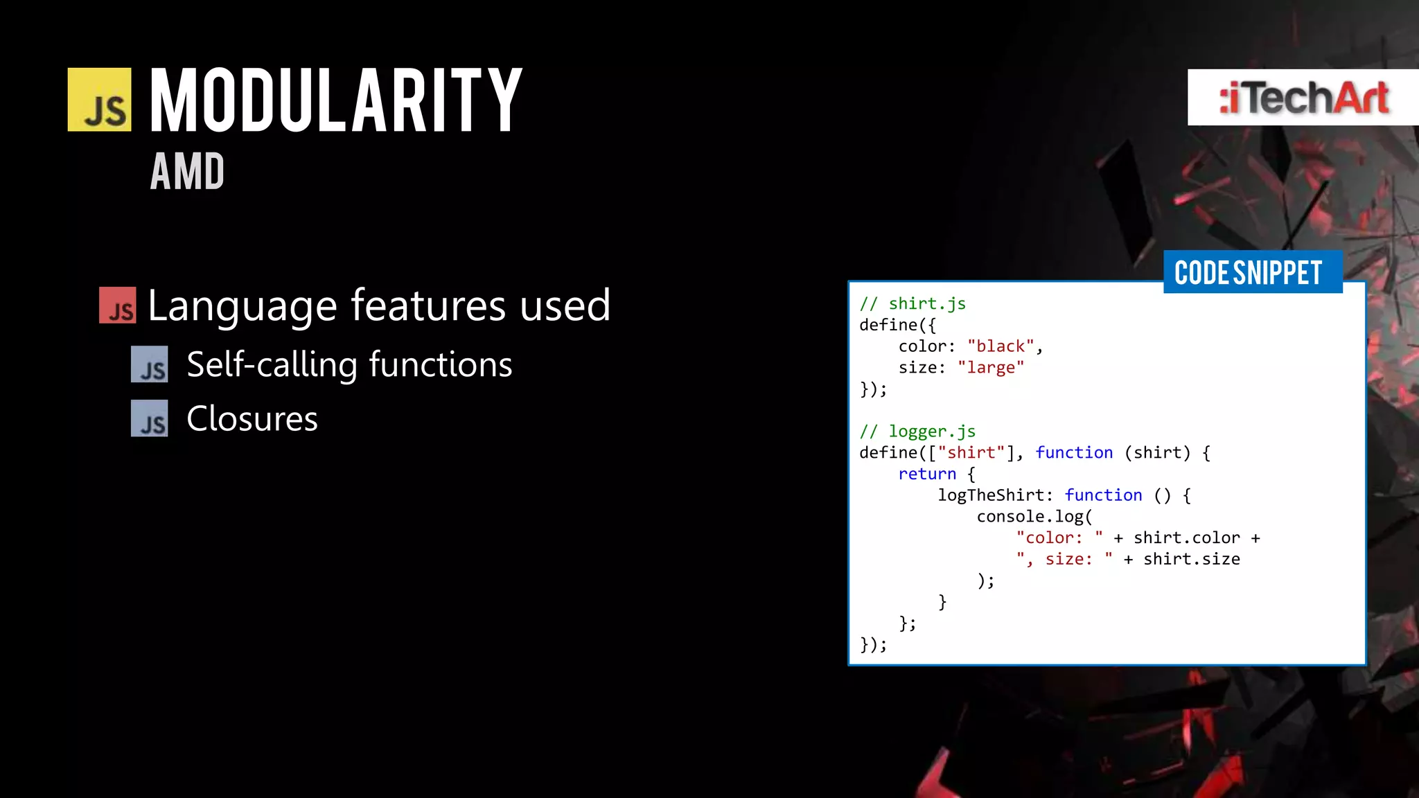 modularity
AMD

                                                          CODE SNIPPET
Language features used    // shirt.js
                          define({
                              color: "black",
 Self-calling functions       size: "large"
                          });

 Closures                 // logger.js
                          define(["shirt"], function (shirt) {
                              return {
                                  logTheShirt: function () {
                                       console.log(
                                           "color: " + shirt.color +
                                           ", size: " + shirt.size
                                       );
                                  }
                              };
                          });
 