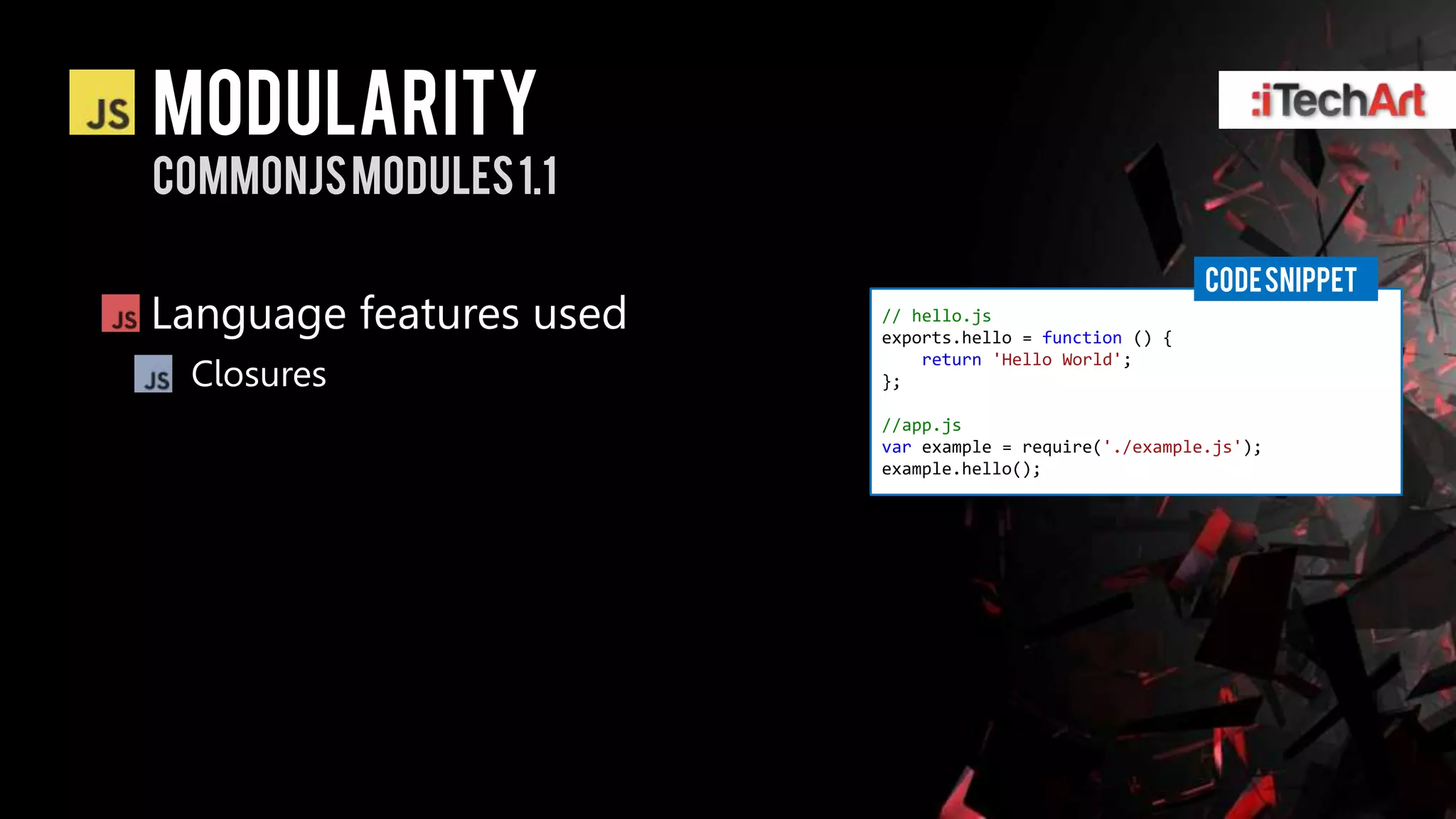 modularity
Commonjsmodules 1.1

                                                         CODE SNIPPET
Language features used   // hello.js
                         exports.hello = function () {
                             return 'Hello World';
 Closures                };

                         //app.js
                         var example = require('./example.js');
                         example.hello();
 