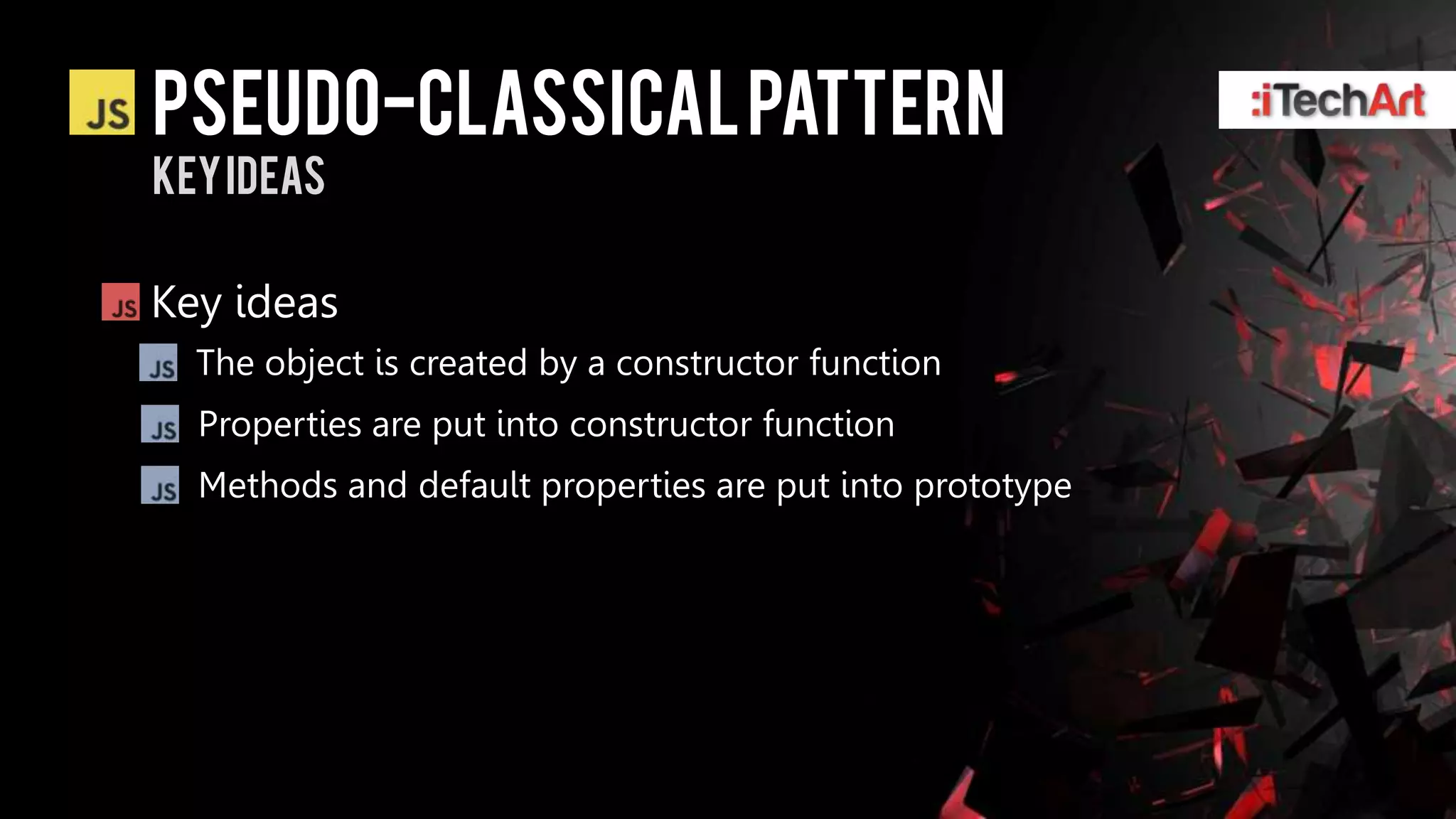Pseudo-classical pattern
Key ideas

Key ideas
  The object is created by a constructor function
  Properties are put into constructor function
  Methods and default properties are put into prototype
 