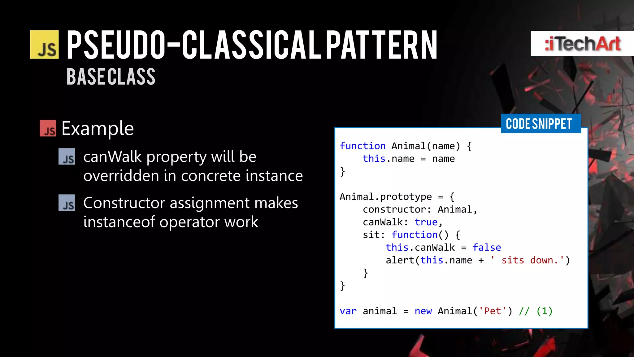 Pseudo-classical pattern
Base class

                                                                CODE SNIPPET
Example
                                    function Animal(name) {
  canWalk property will be              this.name = name
  overridden in concrete instance   }

                                    Animal.prototype = {
  Constructor assignment makes          constructor: Animal,
  instanceof operator work              canWalk: true,
                                        sit: function() {
                                            this.canWalk = false
                                            alert(this.name + ' sits down.')
                                        }
                                    }

                                    var animal = new Animal('Pet') // (1)
 