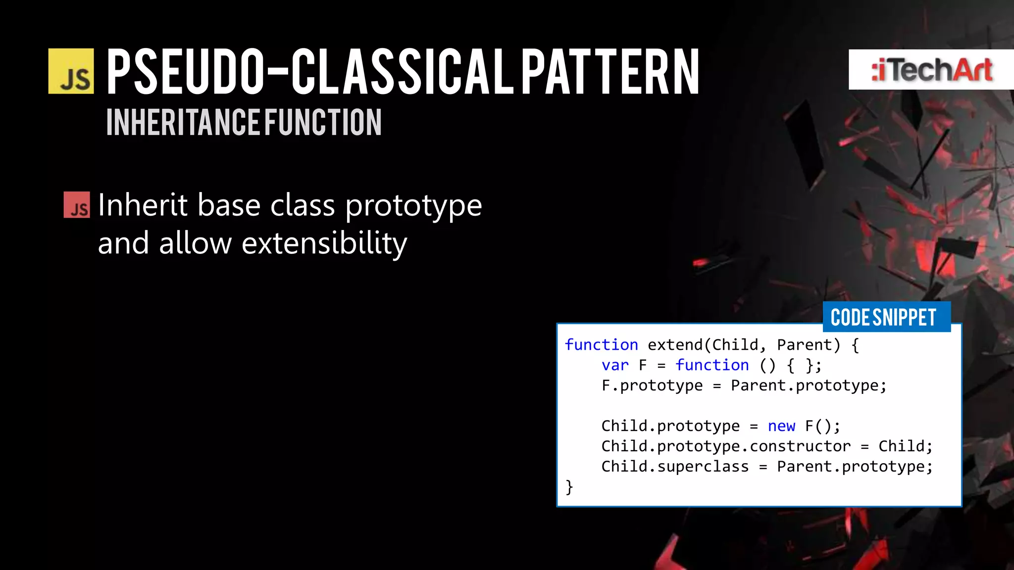 Pseudo-classical pattern
Inheritance function

Inherit base class prototype
and allow extensibility

                                                           CODE SNIPPET
                               function extend(Child, Parent) {
                                   var F = function () { };
                                   F.prototype = Parent.prototype;

                                   Child.prototype = new F();
                                   Child.prototype.constructor = Child;
                                   Child.superclass = Parent.prototype;
                               }
 