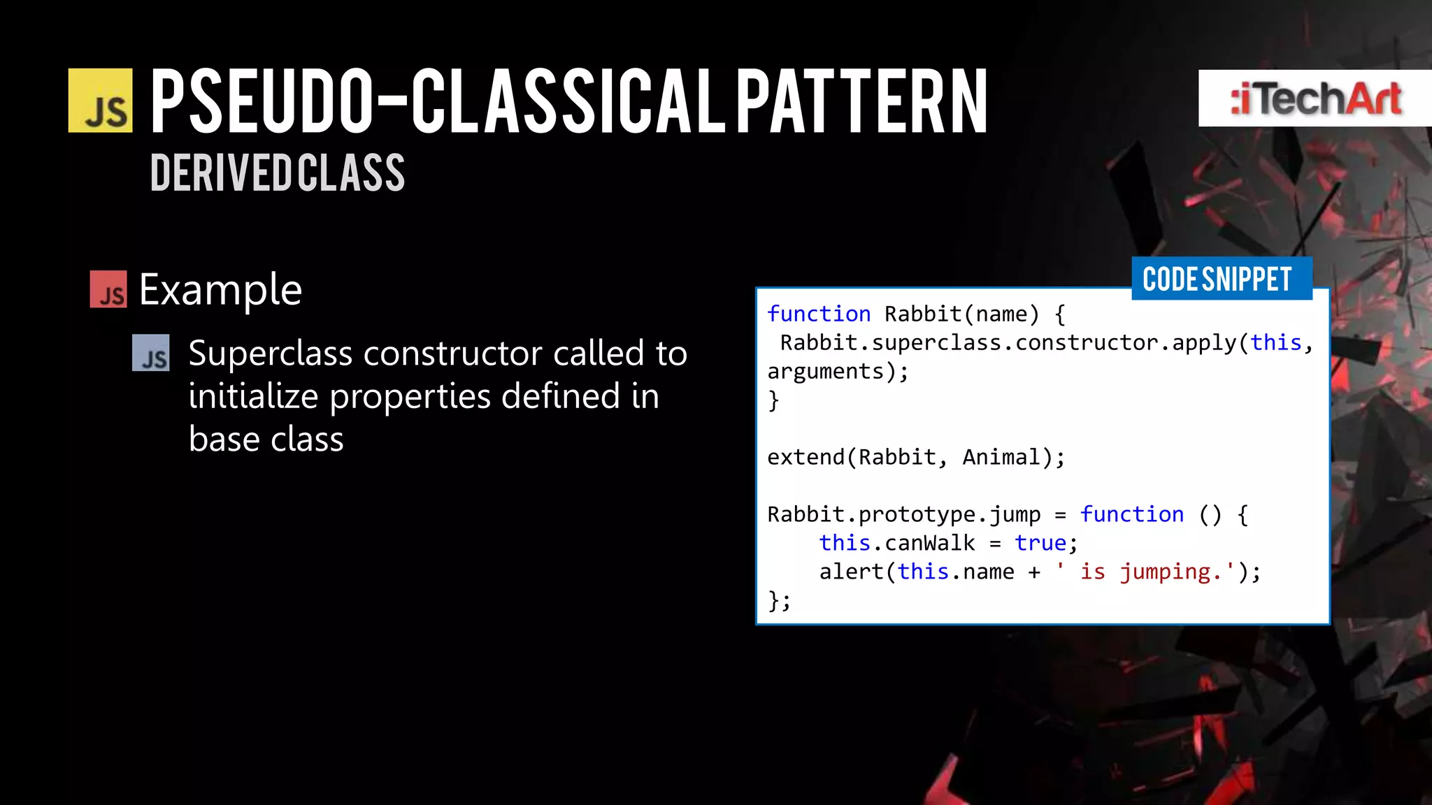 Pseudo-classical pattern
Derived class

                                                                 CODE SNIPPET
Example                              function Rabbit(name) {
  Superclass constructor called to    Rabbit.superclass.constructor.apply(this,
                                     arguments);
  initialize properties defined in   }
  base class                         extend(Rabbit, Animal);

                                     Rabbit.prototype.jump = function () {
                                         this.canWalk = true;
                                         alert(this.name + ' is jumping.');
                                     };
 
