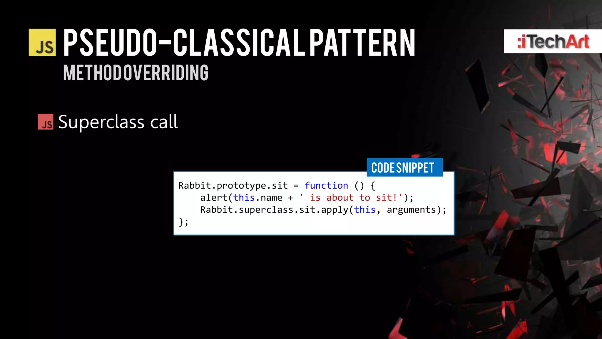 Pseudo-classical pattern
Method overriding

Superclass call

                                                     CODE SNIPPET
                  Rabbit.prototype.sit = function () {
                      alert(this.name + ' is about to sit!');
                      Rabbit.superclass.sit.apply(this, arguments);
                  };
 
