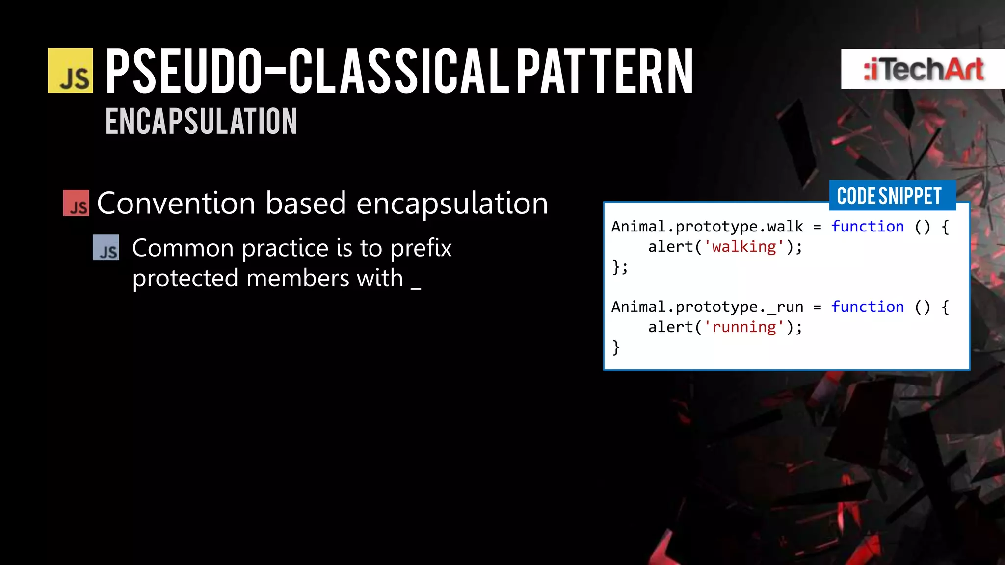 Pseudo-classical pattern
encapsulation

                                                         CODE SNIPPET
Convention based encapsulation
                                 Animal.prototype.walk = function () {
  Common practice is to prefix       alert('walking');
                                 };
  protected members with _
                                 Animal.prototype._run = function () {
                                     alert('running');
                                 }
 